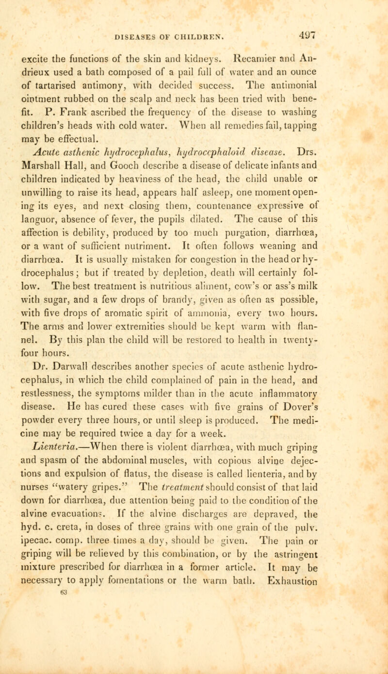 DISEASES OF CHILDREN. 4(J7 excite the functions of the skin and kidneys. Recamier and An- drieux used a bath composed of a pail full of water and an ounce of tartarised antimony, with decided success. The antimonial ointment rubbed on the scalp and neck has been tried with bene- fit. P. Frank ascribed the frequency of the disease to washing children's heads with cold water. When all remedies fail, tapping may be effectual. Acute asthenic hydrocephalus, hydroccphaloid disease. Drs. Marshall Hall, and Gooch describe a disease of delicate infants and children indicated by heaviness of the head, the child unable or unwilling to raise its head, appears half asleep, one moment open- ing its eyes, and next closing them, countenance expressive of languor, absence of fever, the pupils dilated. The cause of this affection is debility, produced by too much purgation, diarrhoea, or a want of sufficient nutriment. It often follows weaning and diarrhoea. It is usually mistaken for congestion in the head or hy- drocephalus ; but if treated by depletion, death will certainly fol- low. The best treatment is nutritious aliment, cow's or ass's milk with sugar, and a fewr drops of brandy, given as often as possible, with five drops of aromatic spirit of ammonia, every two hours. The arms and lower extremities should be kept warm with flan- nel. By this plan the child will be restored to health in twenty- four hours. Dr. Darwall describes another species of acute asthenic hydro- cephalus, in which the child complained of pain in the head, and restlessness, the symptoms milder than in the acute inflammatory disease. He has cured these cases with five grains of Dover's powder every three hours, or until sleep is produced. The medi- cine may be required twice a day for a week. Lienteria.—When there is violent diarrhoea, with much griping and spasm of the abdominal muscles, with copious alvine dejec- tions and expulsion of flatus, the disease is called lienteria, and by nurses watery gripes. The treatment should consist of that laid down for diarrhoea, due attention being paid to the condition of the alvine evacuation?. If the alvine discharges are depraved, the hyd. c. creta, in doses of three grains with one grain of the pulv. ipecac, comp. three times a day, should bo given. The pain or griping will be relieved by this combination, or by the astringent mixture prescribed for diarrhoea in a former article. It may be necessary to apply fomentations or the warm bath. Exhaustion 63