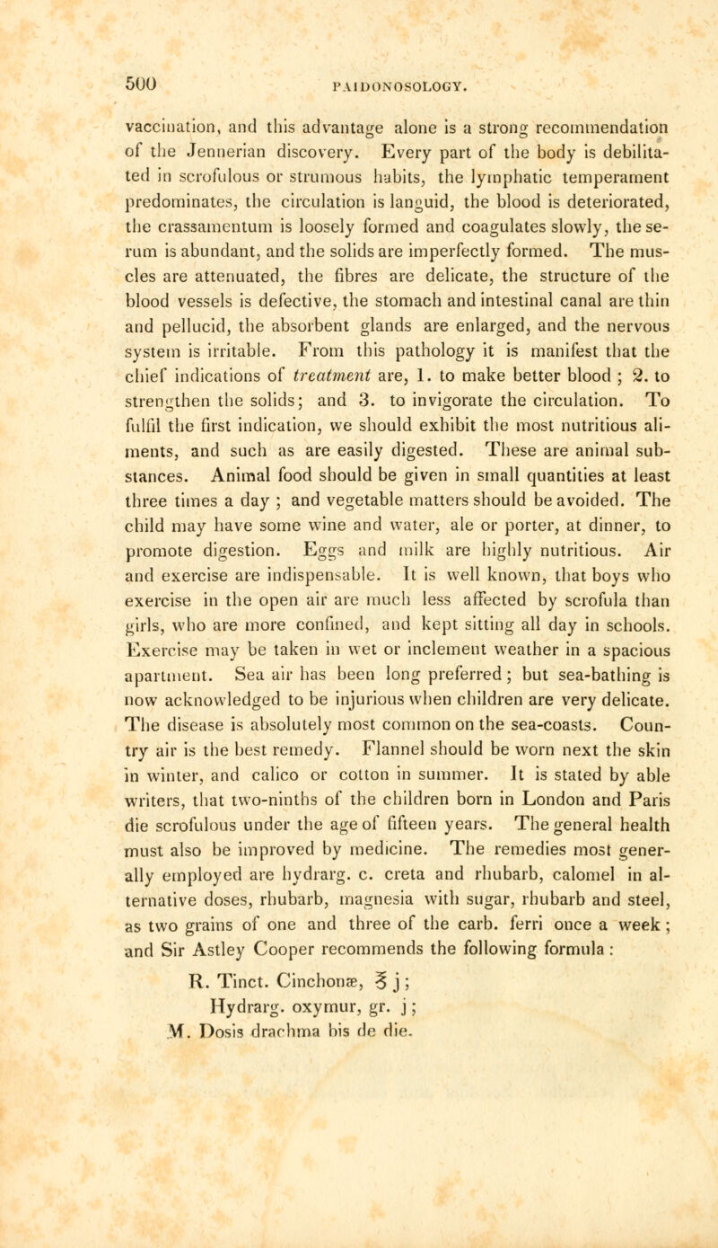 vaccination, and this advantage alone is a strong recommendation of the Jennerian discovery. Every part of the body is debilita- ted in scrofulous or strumous habits, the lymphatic temperament predominates, the circulation is languid, the blood is deteriorated, the crassamentum is loosely formed and coagulates slowly, the se- rum is abundant, and the solids are imperfectly formed. The mus- cles are attenuated, the fibres are delicate, the structure of the blood vessels is defective, the stomach and intestinal canal are thin and pellucid, the absorbent glands are enlarged, and the nervous system is irritable. From this pathology it is manifest that the chief indications of treatment are, 1. to make better blood ; 2. to strengthen the solids; and 3. to invigorate the circulation. To fulfil the first indication, we should exhibit the most nutritious ali- ments, and such as are easily digested. These are animal sub- stances. Animal food should be given in small quantities at least three times a day ; and vegetable matters should be avoided. The child may have some wine and water, ale or porter, at dinner, to promote digestion. Eggs and milk are highly nutritious. Air and exercise are indispensable. It is well known, that boys who exercise in the open air are much less affected by scrofula than girls, who are more confined, and kept sitting all day in schools. Exercise may be taken in wet or inclement weather in a spacious apartment. Sea air has been long preferred; but sea-bathing is now acknowledged to be injurious when children are very delicate. The disease is absolutely most common on the sea-coasts. Coun- try air is the best remedy. Flannel should be worn next the skin in winter, and calico or cotton in summer. Jt is stated by able writers, that two-ninths of the children born in London and Paris die scrofulous under the age of fifteen years. The general health must also be improved by medicine. The remedies most gener- ally employed are hydrarg. c. creta and rhubarb, calomel in al- ternative doses, rhubarb, magnesia with sugar, rhubarb and steel, as two grains of one and three of the carb. ferri once a week ; and Sir Astley Cooper recommends the following formula: R. Tinct. Cinchonae, ? j ; Hydrarg. oxymur, gr. j; M. Dosis drachma bis de die.