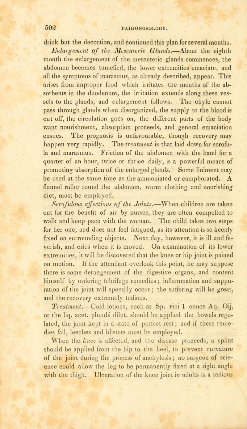 drink but the decoction, and continued this plan for several months. Enlargement of the Mesenteric Glands.—About the eighth month the enlargement of the mesenteric glands commences, the abdomen becomes tumefied, the lower extremities emaciate, and all the symptoms of marasmus, as already described, appear. This arises from improper food which irritates the mouths of the ab- sorbents in the duodenum, the irritation extends along these ves- sels to the glands, and enlargement follows. The chyle cannot pass through glands when disorganized, the supply to the blood is cut off, the circulation goes on, the different parts of the body want nourishment, absorption proceeds, and general emaciation ensues. The prognosis is unfavourable, though recovery may happen very rapidly. The treatment is that laid down for scrofu- la and marasmus. Friction of the abdomen with the hand for a quarter of an hour, twice or thrice daily, is a powerful means of promoting absorption of the enlarged glands. Some liniment may be used at the same time as the ammoniated or camphorated. A flannel roller round the abdomen, warm clothing and nourishing diet, must be employed. Scrofulous affections of the Joints.—When children are taken out for the benefit of air by nurses, they are often compelled to walk and keep pace with the woman. The child takes two steps for her one, and does not feel fatigued, as its attention is so keenly fixed on surrounding objects. Next day, however, it is ill and fe- verish, and cries when it is moved. On examination of its lower extremities, it will be discovered that the knee or hip joint is pained on motion. If the attendant overlook this point, he may suppose there is some derangement of the digestive organs, and content himself by ordering febrifuge remedies ; inflammation and suppu- ration of the joint will speedily occur; the suffering will be great, and the recovery extremely tedious. Treatment.—Cold lotions, such as Sp. vini 1 ounce Aq. Oij, or the liq. acet. plumbi dilut. should be applied the bowels regu- lated, the joint kept in a state of perfect rest; and if these reme- dies fail, leeches and blisters must be employed. When the knee is affected, and the disease proceeds, a splint should be applied from the hip to the heel, to prevent curvature of the joint during the process of anchylosis; no surgeon of scie- ence could allow the leg to be permanently fixed at a right angle with the thigh. Ulceration of the knee joint in adults is a tedious