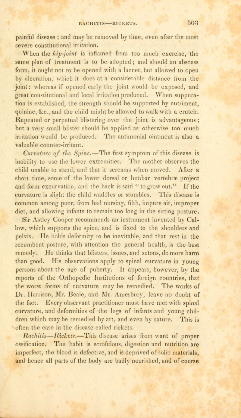 painful disease ; and may be removed by time, even after the most severe constitutional irritation. When the hip-joint is inflamed from too much exercise, the same plan of treatment is to be adopted ; and should an abscess form, it ought not to be opened with a lancet, but allowed to open by ulceration, which it does at a considerable distance from the joint: whereas if opened early the joint would be exposed, and great constitutional and local irritation produced. When suppura- tion is established, the strength should be supported by nutriment, quinine, k,c, and the child might be allowed to walk with a crutch. Repeated or perpetual blistering over the joint is advantageous ; but a very small blister should be applied as otherwise too much irritation would be produced. The antimonial ointment is also a valuable counter-irritant. Curvature of the Spine.—The first symptom of this disease is inability to use the lower extremities. The mother observes the child unable to stand, and that it screams when moved. After a short time, some of the lower dorsal or lumbar vertebra? project and form excurvation, and the back is said  to grow out. If the curvature is slight the child waddles or stumbles. This disease is common among poor, from bad nursing, filth, impure air, improper diet, and allowing infants to remain too long in the sitting posture. Sir Astley Cooper recommends an instrument invented by Cal- low, which supports the spine, and is fixed to the shoulders and pelvis. He holds deformity to be inevitable, and that rest in the recumbent posture, with attention the general health, is the best remedy. He thinks that blisters, issues, and setons, do more harm than good. His observations apply to spinal curvature in young persons about the age of puberty. It appears, however, by the reports of the Orthopedic Institutions of foreign countries, that the worst forms of curvature may be remedied. The works of Dr. Harrison, Mr. Beale, and Mr. Amesbury, leave no doubt of the fact. Every observant practitioner must have met with spinal curvature, and deformities of the legs of infants and young chil- dren which may be remedied by art, and even by nature. This is often the case in the disease called rickets. Rachitis—Rickets.—This disease arises from want of proper ossification. The habit is scrofulous, digestion and nutrition are imperfect, the blood is defective, and is deprived of solid materials, and hence all parts of the body are badly nourished, and of course