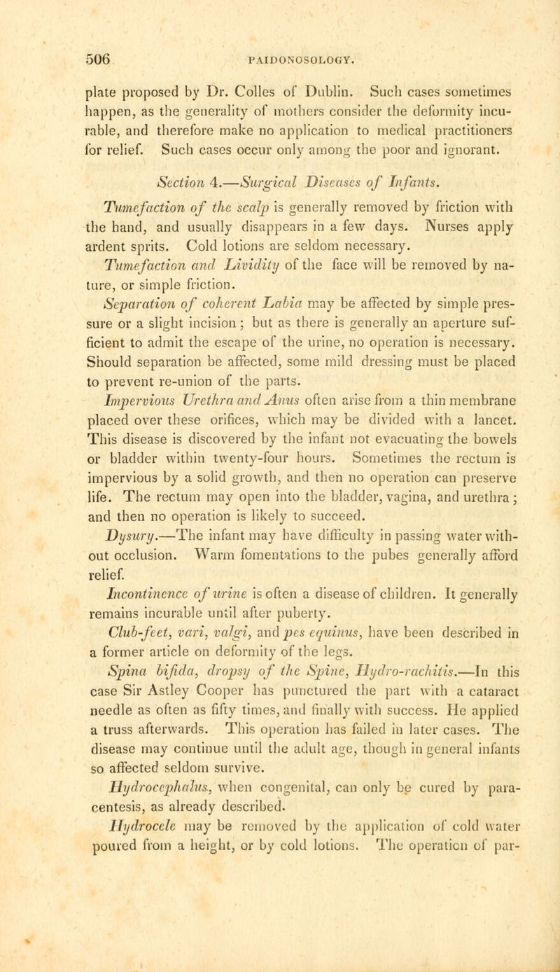 plate proposed by Dr. Colles of Dublin. Such cases sometimes happen, as the generality of mothers consider the deformity incu- rable, and therefore make no application to medical practitioners for relief. Such cases occur only among the poor and ignorant. Section 4.—Surgical Diseases of Infants. Tumefaction of the scalp is generally removed by friction with the hand, and usually disappears in a few days. Nurses apply ardent sprits. Cold lotions are seldom necessary. Tumefaction and Lividity of the face will be removed by na- ture, or simple friction. Separation of coherent Labia may be affected by simple pres- sure or a slight incision ; but as there is generally an aperture suf- ficient to admit the escape of the urine, no operation is necessary. Should separation be affected, some mild dressing must be placed to prevent re-union of the parts. Impervious Urethra and Anus often arise from a thin membrane placed over these orifices, which may be divided with a lancet. This disease is discovered by the infant not evacuating the bowels or bladder within twenty-four hours. Sometimes the rectum is impervious by a solid growth, and then no operation can preserve life. The rectum may open into the bladder, vagina, and urethra; and then no operation is likely to succeed. Dysury.—The infant may have difficulty in passing water with- out occlusion. Warm fomentations to the pubes generally afford relief. Incontinence of urine is often a disease of children. It generally remains incurable until after puberty. Club-feet, vari, valgi, and pes equinus, have been described in a former article on deformity of the legs. Spina bifida, dropsy of the Spine, Hydro-rachitis.—In this case Sir Astley Cooper has punctured the part with a cataract needle as often as fifty times, and finally with success. He applied a truss afterwards. This operation has failed in later cases. The disease may continue until the adult age, though in general infants so affected seldom survive. Hydrocephalus, when congenital, can only be cured by para- centesis, as already described. Hydrocele may be removed by the application of cold water poured from a height, or by cold lotions. The operation of pur-