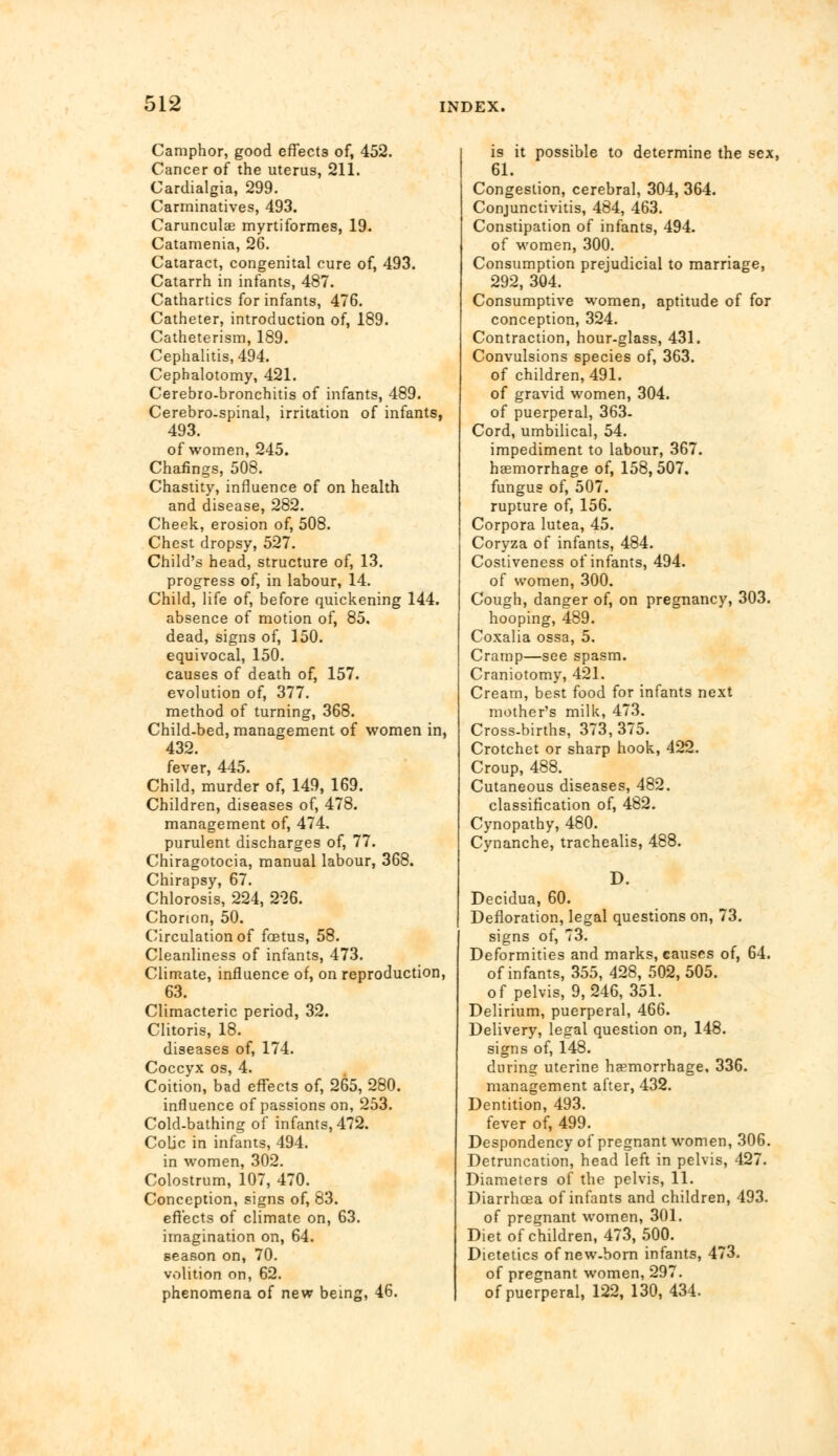 Camphor, good effects of, 452. Cancer of the uterus, 211. Cardialgia, 299. Carminatives, 493. Carunculae myrtiformes, 19. Catamenia, 26. Cataract, congenital cure of, 493. Catarrh in infants, 487. Cathartics for infants, 476. Catheter, introduction of, 189. Catheterism, 189. Cephalitis, 494. Cephalotomy, 421. Cerebro-bronchitis of infants, 489. Cerebro-spinal, irritation of infants, 493. of women, 245. Chafings, 508. Chastity, influence of on health and disease, 282. Cheek, erosion of, 508. Chest dropsy, 527. Child's head, structure of, 13. progress of, in labour, 14. Child, life of, before quickening 144. absence of motion of, 85. dead, signs of, 150. equivocal, 150. causes of death of, 157. evolution of, 377. method of turning, 368. Child-bed, management of women in, 432. fever, 445. Child, murder of, 149, 169. Children, diseases of, 478. management of, 474. purulent discharges of, 77. Chiragotocia, manual labour, 368. Chirapsy, 67. Chlorosis, 224, 226. Chorion, 50. Circulation of fetus, 58. Cleanliness of infants, 473. Climate, influence of, on reproduction, 63. Climacteric period, 32. Clitoris, 18. diseases of, 174. Coccyx os, 4. Coition, bad effects of, 265, 280. influence of passions on, 253. Cold-bathing of infants, 472. Colic in infants, 494. in women, 302. Colostrum, 107, 470. Conception, signs of, 83. effects of climate on, 63. imagination on, 64. season on, 70. volition on, 62. phenomena of new being, 46. is it possible to determine the sex, 61. Congestion, cerebral, 304, 364. Conjunctivitis, 484, 463. Constipation of infants, 494. of women, 300. Consumption prejudicial to marriage, 292, 304. Consumptive women, aptitude of for conception, 324. Contraction, hour-glass, 431. Convulsions species of, 363. of children, 491. of gravid women, 304. of puerperal, 363- Cord, umbilical, 54. impediment to labour, 367. haemorrhage of, 158, 507. fungus of, 507. rupture of, 156. Corpora lutea, 45. Coryza of infants, 484. Costiveness of infants, 494. of women, 300. Cough, danger of, on pregnancy, 303. hooping, 489. Coxalia ossa, 5. Cramp—see spasm. Craniotomy, 421. Cream, best food for infants next mother's milk, 473. Cross-births, 373, 375. Crotchet or sharp hook, 422. Croup, 488. Cutaneous diseases, 482. classification of, 482. Cynopathy, 480. Cynanche, trachealis, 488. D. Decidua, 60. Defloration, legal questions on, 73. signs of, 73. Deformities and marks, causes of, 64. of infants, 355, 428, 502,505. of pelvis, 9,246, 351. Delirium, puerperal, 466. Delivery, legal question on, 148. signs of, 148. during uterine haemorrhage, 336. management after, 432. Dentition, 493. fever of, 499. Despondency of pregnant women, 306. Detruncation, head left in pelvis, 427. Diameters of the pelvis, 11. Diarrhoea of infants and children, 493. of pregnant women, 301. Diet of children, 473,500. Dietetics of new-born infants, 473. of pregnant women, 297. of puerperal, 122, 130,434.