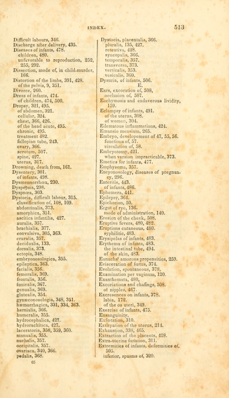 Difficult labours, 346. Discharge after delivery, 435. Diseases of infants, 478. children, 480. unfavorable to reproduction, 252, 255, 292. Dissection, mode of, in child-murder, 166. Distortion of the limbs, 391, 428. of the pelvis, 9, 351. Divorce, 260. Dress of infants, 474. of children, 474, 500. Dropsy, 321, 495. of abdomen, 321. cellular, 324. chest, 366, 426. of the head acute, 495. chronic, 495. treatment 482. fallopian tube, 243. ovary, 366. scrotum, 507. spine, 427. uterus, 317. Drowning, death from, 161. Dysentery, 301. of infants, 498. Dysmennorrhoea, 230. Dyspepsia, 298. Dyspnoea, 303. Dystocia, difficult labour, 315. classification of, 108, 109. abdominalis, 373. amorphica, 351. ascitica infantilis, 427. auralis, 357. brachialis, 377. convulsiva, 305, 363. cruralis, 357. decidualis, 133. dorsalis, 373. ectopia, 348. embryonosologica, 355. epileptica, 363. facialis, 356. femoralis, 369. frontalis, 356. funicalis, 367. genualis, 369. glutealis, 354. gynaeconosologia, 348, 351. haemorrhagica, 331, 334, 363. hernialis, 366. humeralis, 355. hydrocephalica, 427. hydrorachitica, 427. laceratoria, 358, 359, 360. manualis, 355. nuchalis, 357. occipitalis, 357. ovariaca, 340, 366. pedalis, 368. 65 Dystocia, placentalis, 366. pluralis, 135, 427. retentiva, 428. syncopalis, 366. temporalis, 357. transversa, 373. verticalis, 353. vesicalis, 3G0. Dysuria, of infants, 506. E, Ears, excoration of, 508, occlusion of, 507. Ecchvmosis and cadaverous lividity, 159. Eclampsy of infants, 491. of the uterus, 308. of women, 304. Edematous inflammations, 424. Emansio mensium, 265. Embryo, developement of 47, 55, 56. functions of, 57. circulation of, 58. Embryotomy, 421. when version impracticable, 373. Emetics for infants, 477. Emphysema, 357. Encyonosology, diseases of pregnan- cy, 296. Enteritis, 443. of infants, 486. Ephemera, 441. Epilepsy, 364. Epichorion, 50. Ergot of rye, 136. mode of administration, 140. Erosion of the cheek, 508. Eruptive fevers, 480, 482. Eruptions cutaneous, 480. syphilitic, 483. Erysipelas of infants, 483. Erythema of infants, 483. the intestinal tube, 494. of the skin, 483. Eunuchs' amorous propensities, 259. Evisceration of foetus, 374. Evolution, spontaneous, 378. Examination per vaginum, 120. Exanthemata, 480, Excoriations and chafmgs, 508. of nipples, 467. Excresences on infants, 378. labia, 172. of the os uteri, 349. Exercise of infants, 475. Exsanguinity, Exfoetation, 310. Extirpation of the uterus, 214. Exhaustion, 333, 465. Extraction of the placenta, 428. Extra-ulerine foetation, 311. Extremities of infants, deformities of, 505. inferior, spasms of, 320.