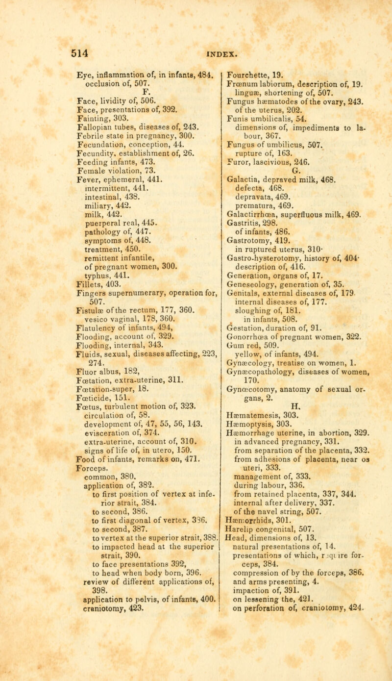 Eye, inflammation of, in infants, 484. occlusion of, 507. F. Face, lividity of, 506. Face, presentations of, 392. Fainting, 303. Fallopian tubes, diseases of, 243. Febrile state in pregnancy, 300. Fecundation, conception, 44. Fecundity, establishment of, 26. Feeding infants, 473. Female violation, 73. Fever, ephemeral, 441. intermittent, 441. intestinal, 438. miliary, 442. milk, 442. puerperal real, 445. pathology of, 447. symptoms of, 448. treatment, 450. remittent infantile, of pregnant women, 300. typhus, 441. Fillets, 403. Fingers supernumerary, operation for, 507. Fistulas of the rectum, 177, 360. vesico vaginal, 178, 360. Flatulency of infants, 494, Flooding, account of, 329. Flooding, internal, 343. Fluids, sexual, diseases affecting, 223, 274. Fluor albus, 182, Fcetation, extra-uterine, 311. Foetation-super, 18. Foeticide, 151. Foetus, turbulent motion of, 323. circulation of, 58. development of, 47, 55, 56, 143. evisceration of, 374. extra-uterine, account of, 310. signs of life of, in utero, 150. Food of infants, remarks on, 471. Forceps. common, 380. application of, 382. to first position of vertex at infe- rior strait, 384. to second, 386. to first diagonal of vertex, 336. to second, 387. to vertex at the superior strait, 388. to impacted head at the superior strait, 390. to face presentations 392, to head when body born, 396. review of different applications of, 398. application to pelvis, of infants, 400. craniotomy, 423. Fourchette, 19. Frcenum labiorum, description of, 19. linguae, shortening of, 507. Fungus haematodes of the ovary, 243. of the uterus, 202. Funis umbilicalis, 54. dimensions of, impediments to la- bour, 367. Fungus of umbilicus, 507. rupture of, 163. Furor, lascivious, 246. G. Galactia, depraved milk, 468. defecta, 468. depravata, 469. prematura, 469. Galactirrhcea, superfluous milk, 469. Gastritis, 298. of infants, 486. Gastrotomy, 419. in ruptured uterus, 310- Gastro-hysterotomy, history of, 404* description of, 416. Generation, organs of, 17. Geneseology, generation of, 35. Genitals, external diseases of, 179 internal diseases of, 177. sloughing of, 181. in infants, 508. Gestation, duration of, 91. Gonorrhoea of pregnant women, 322. Gum red, 509. yellow, of infants, 494. Gynaecology, treatise on women, 1. Gynaecopathology, diseases of women, 170. Gyncecotomy, anatomy of sexual or- gans, 2. H. Haematemesis, 303. Haemoptysis, 303. Haemorrhage uterine, in abortion, 329. in advanced pregnancy, 331. from separation of the placenta, 332. from adhesions of placenta, near os uteri, 333. management of, 333. during labour, 336. from retained placenta, 337, 344. internal after delivery, 337. of the navel string, 507. Hasmorrhids, 301. Harelip congenital, 507. Head, dimensions of, 13. natural presentations of, 14. presentations of which, rjqi ire for- ceps, 384. compression of by the forceps, 386. and arms presenting, 4. impaction of, 391. on lessening the, 421. on perforation of, craniotomy, 424.