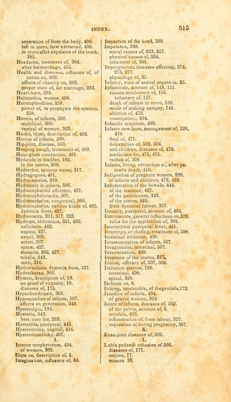 separation of from the body, 400. left in utero, how extracted, 400. in utero after expulsion of the trunk, 395. Headache, treatment of, 304. after haemorrhage, 465. Health and diseases, influence of, of coitus on, 280. effects of chastity on, 282. proper state of, for marriage, 293. Heart-burn, 299. Helminthia, worms, 498. Hermaphrodites, 258. power of, to propagate the species, 258. Hernia, of infants, 508. umbilical, 508. ventral of women, 323. Hooks, blunt, description of, 403. Hiccup of infants, 508. Hip-joint, disease, 503. Hooping cough, treatment of, 489. Hour-glass contraction, 481. Hydatids in bladder, 192. in the uterus, 208. Hydorrhce, spinous water, 3J7. Hydragogues, 481. Hydro-amnios, 319. Hydrocele in infants, 506. Hydrocephaloid affection, 497. Hydrocephalorachy, 507. Hydrocephalus, congenital, 506. Hydrocephalus, various kinds of, 495. dystocia from, 427. Hydrometra, 211,317, 323. Hydrops, abdominis, 321, 482. cellularis, 482. capitis, 427. ovarii, 366. scroti, 507. spinas, 427. thoracis, 366, 427. tubalis, 243. uteri, 316. Hydrorachitis, dystocia from, 427. Hydrothorax, 366. Hymen, description of, 19. no proof of virginity, 19. diseases of, 175. Hypochandriasis, 306. Hypospasdias of infants, 507. effects on generation, 249. Hysteralgia, 195. Hysteria, 243. best cure for, 283. Hysteritis, puerperal, 442. Hysterotomy, vaginal, 416. Hysterotomotoky, 407. I. Icterus neophytorum, 494. of women, 302. Ilium os, description of, 5. Imagination, influence of, 64. Impaction of the head, 390. Impotence, 248. moral causes of, 253, 257. physical causes of, 264. treatment of, 261. Impregnation, diseases affecting, 274, 275, 277. physiology of, 35. Infancy, state of sexual organs in, 25. Infanticide, account of, 149, 151. causes involuntary of, 156. voluntary of, 157. death of infants in utero, 150. mode of making autopsy, 149. ablution of, 472. constipation, 494. Infantile remittent, 499. Infants new-born, management of, 126, 470. food of, 471. deformities of, 502, 504. and children, diseases of, 478. medicines for, 471, 475. rashes of, 509. Infants, living, extraction o.*, after pa- rent's death, 410. Indigestion of pregnant women, 298. of infants and children, 472, 493. Inflammation of the bowels, 444. of the mammae, 467. of the peritoneum, 443. of the uterus, 442. from dystocial labour, 357. Insanity, puerperal, account of, 464, Instruments, general reflections on,379. rules for the application of, 382. Intermittent puerperal fever, 441. Intertrigo, or chafing, treatment of, 508. Intestinal irritation, 438. Intussusception of infants, 507. Invagination, intestinal, 507. Invermination. 498- Inversion of the uterus, 217. Idoine, efficacy of, 237, 502. Irritation uterine, 196. intestinal, 438. spinal, 320. Ischium os, 6. Itching, intolerable, of thegenitals,172. Jaundice of infants, 494. of gravid women, 302- Joints of infants, diseases of, 502. of the pelvis, account of, 6. scrofula, 499, inflammation of, from labour, 357. separation of during pregnancy, 307. K. Knee-joint diseases of, 502. L. Labia pudendi cohesion of 506. diseases of, 171. majora, 17. minora. 18.