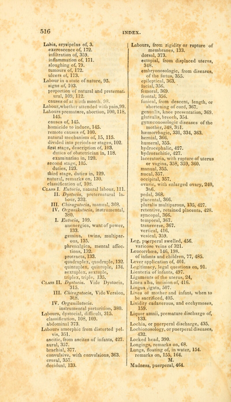 Labia, erysipelas of, 3. excrescence of, 172. infiltration of, 359. inflammation of, 171. sloughing of, 79. tumours of, 172. ulcers of, 173. Labour in a state of nature, 95. signs of, 103. proportion of natural and preternat- ural, 109, 112. causes of at ninth month, 98. Labour,whether attended with pain,99. Labours premature, abortion, 100,118, 145. causes of, 145. homicide to induce, 145. remote causes of, 100. natural mechanism of, 15, 115. divided into periods or stages, 102. first stage, description of, 103. duties of obstetrician in, 118. examination in, 120. second stage, 105. duties, 123. third stage, duties in, 129. natural, remarks on, 130. classification of, 108. Class I. Eulocia, natural labour, 111. II. Dystocia, preternatural la- bour, 332. III. Chiragotocia, manual, 3G8. IV. Organikotocia, instrumental, 380. I. Eutocia, 109. anenergica, want of power, 133. gemina, twins, multipar- ous, 135. phrenalgica, mental affec- tions, 132. protracta, 133. quadruplex, quadruple, 132. quintuplex, quintuple, 134. sextuplex, sextuple, triplex, triple, 135, Class II. Dystocia. Vide Dystocia, 315. III. Chiragotocia, Vide Version, 368. IV. Organikotocia. instrumental parturition, 380. Labours, dystocial, difficult, 315. classification, 108, 109. abdominal 373. Labours amorphic from distorted pel- vis, 351. ascitic, from ascites of infants, 427. aural, 357. brachial, 377. convulsive, with convulsions, 3G3. crural, 357. decidual, 133. Labours, from rigidity or rupture of membranes, 133. dorsal, 373. ectopial, from displaced uterus, 348. embryonosologic, from diseases, of the foetus, 355. epileptical, 363. facial, 356. femoral, 369. frontal, 356. funical, from descent, length, or shortening of cord, 367. genua lis, knee presentation, 369. glutealis, breech, 354. gynaeconosologic diseases of the mother, 348, 351. hemorrhagic, 331, 334, 363. hernial, 366. humeral, 355. hydrocephalic, 427. hydrorachitic, 427. laceratoria, with rupture of uterus or vagina, 358, 359, 360. manual, 355. nucal, 357. occipital, 357, ovaric, with enlarged ovary, 240, 3b6. pedal, 368. placental, 366. pluralis multiparous, 135, 427. retentive, retained placenta, 428. syncopal, 366. temporal, 367. transverse, 367. vertical, 416. vesical, 359. Leg, puerperal swelled, 456. varicose veins of 321. Leucorrhoea, 146, 198. of infants and children, 77, 485. Lever application of, 401. Legitimacy, legal questions on, 91. Lienteria of infants, 497. Ligaments of the uterus, 24, Linea alba, incision of, 416. Lingua ,igata, 507. Lives of mother and infant, when to be sacrificed, 405. Lividitv cadaverous, and ecchymoses, 159. Liquor amnii, premature discharge of, 133. Lochia, or puerperal discharge, 435. Lochionosology, or puerperal diseases, 432. Locked head, 390. Longings, remarks on, 68. Lungs, floating of, in water, 154. remarks on, 155, 164. M. Madness, puerperal, 464.