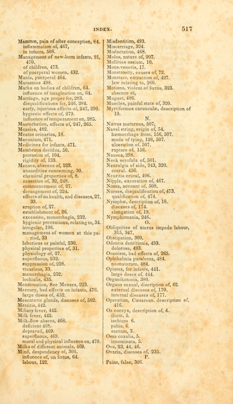 Mammae, pain of after conception, 84. inflammation of, 467, in infants, 508. Management of new-born infants, 91, 470. of children, 473. of puerperal women, 432. Mania, puerperal 464. Marasmus 498. Marks on bodies of children, 64. influence of imagination on, 64. Marriage, age proper for, 283. disqualifications for, 246, 2*4. early, injurious effects of, 247, 290. hygienic effects of, 279. influence of temperament on, 285. Masturbation, effects of, 247, 265. Measles, 482. Meatus urinarius, 18. Meconium, 471. Medicines for infants, 471. Membrana decidua, 50. protusion of, 104, rigidity of, 133. Menses, absence of, 223. absurdities concerning, 30. chemical properties of, 8. cessation of, 32, 248. commencement of, 27. derangement of, 224. effects of on health, and diseases, 27, 33. eruption of, 27. establishment of, 26. excessive, menorrhagia, 232. hygienic precautions, relating to, 34. irregular, 196. management of women at this pe- riod, 33 laborious or painful, 230. physical properties of, 31. physiology of, 27. superfluous, 232. suppression of, 228. vicarious, 33. menorrhagia, 232. lochialis, 435. Menstruation, See Menses, 223. Mercury, bad effects on infants, 476. large doses of, 452. Mesenteric glands, diseases of, 502. Metritis, 442. Miliary fever, 442. Milk fever, 442. Milk-flow absent, 468. deficient 468. depraved, 469. superfluous, 469. moral and physical influence on, 470. Milks of different animals, 469. Mind, despondency of, 306. influence of, on foetus, 64. labour, 122. Misdentition, 493. Miscarriage, 324. Mislactation, 468. Moles, nature of, 207. Mollities ossium, 10. Mons-veneris, 17. Monstrosity, causes of, 72. Monsters, extraction of, 427. law relating to, 260. Motions, violent of foetus, 323. absence ol, Muguet, 486. Muscles, painful state of, 320. Mvrtiformes carunculae, description of 19. N. Necvus maturnus, 507, Navel string, origin of, 54. haemorrhage from, 156, 507. mode of tying, 128, 507. ulceration of. 507. rupture of, 156. Nausea, 298. Neck scrofula of, 501. Neuralgia of side, 243, 320. crural. 456. Neuritis crural, 406. Nipple, excoration of, 467. Noma, account of, 508, Nurses, disqualification of, 473. qualification of, 474. Nymphae, description of, 18. diseases of, 174. elongation of, 19. Nvmphomania, 246. O. Obliquities of uterus impede labour, 315, 347, Obstipation, 300. Odontia dentitionis, 493. dolorosa, 493. Onanism, bad effects of, 265. Ophthalmia purulenta, 484. neonatorum, 484. Opiates, for infants, 441. large doses of. 444. Organikotocia, 380. Organs sexual, discription of, 62. external diseases of, 170. internal diseases of, 177. Operation, Caesarean. description of, 416. Os coccyx, description of, 4. ilium, 5. ischium 6. pubis, 6. sacrum, 3. Ossa coxalia, 5. innominata, 5. Ova, 23, 44, 46. Ovaria, diseases of, 235. P. Pains, false, 306.