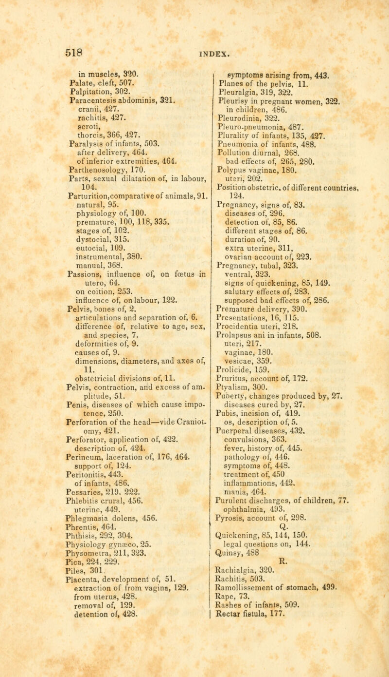 in muscles, 320. Palate, cleft, 507. Palpitation, 302. Paracentesis abdominis, 321. cranii, 427. rachitis, 427. scroti, thorcis,366, 427. Paralysis of infants, 503. after delivery, 464. of inferior extremities, 464. Parthenosology, 170. Parts, sexual dilatation of, in labour, 104. Parturition,comparative of animals, 91. natural, 95. physiology of, 100. premature, 100, 118, 335. stages of, 102. dystocial, 315. eutocial, 109. instrumental, 380. manual, 368. Passions, influence of, on foetus in utero, 64. on coition, 253. influence of, on labour, 122. Pelvis, bones of, 2, articulations and separation of, 6. difference of, relative to age, sex, and species, 7. deformities of, 9. causes of, 9. dimensions, diameters, and axes of, 11. obstetricial divisions of, 11. Pelvis, contraction, and excess of am- plitude, 51. Penis, diseases of which cause impo- tence, 250. Perforation of the head—vide Craniot- omy, 421. Perforator, application of, 422. description of, 424. Perineum, laceration of, 176, 464. support of, 124. Peritonitis, 443. of infants, 486. Pessaries, 219. 222. Phlebitis crural, 456. uterine, 449. Phlegmasia dolens, 456. Phrentis, 464. Phthisis, 292, 304. Physiology gynaeco, 25. Physometra, 211,323. Pica, 224, 229. Piles, 301. Placenta, development of, 51. extraction of from vagina, 129. from uterus, 428. removal of, 129. detention of, 428. symptoms arising from, 443. Planes of the pelvis, 11. Pleuralgia, 319, 322. Pleurisy in pregnant women, 322. in children, 486. Pleurodinia, 322. Pleuro-pneumonia, 487. Plurality of infants, 135, 427. Pneumonia of infants, 488. Pollution diurnal, 268. bad effects of, 265, 280. Polypus vaffinae, 180. utari, 202. Position obstetric, of different countries, 124. Pregnancy, signs of, 83. diseases of, 296. detection of, 85, 86. different stages of, 86. duration of, 90. extra uterine, 311, ovarian account of, 223. Pregnancy, tubal, 323. ventral* 323. signs of quickening, 85, 149. salutary effects of, 283. supposed bad effects of, 286. Premature delivery, 390. Presentations, 16, 115. Procidentia uteri, 218. Prolapsus ani in infants, 508. uteri, 217. vaginae, 180. vesicae, 359. Prolicide, 159. Pruritus, account of, 172. Ptyalism, 300. Puberty, changes produced by, 27. diseases cured by, 27. Pubis, incision of, 419. os, description of, 5. Puerperal diseases, 432, convulsions, 363. fever, history of, 445. pathology of, 446. symptoms of, 448. treatment of, 450 inflammations, 442. mania, 464. Purulent discharges, of children, 77. ophthalmia, 493. Pyrosis, account of, 298. Q. Quickening, 85, 144, 150. legal questions on, 144. Quinsy, 488 R. Rachialcia, 320. Rachitis, 503. Ramollissement of stomach, 499. Rape, 73, Rashes of infants, 509. Rectar fistula, 177.