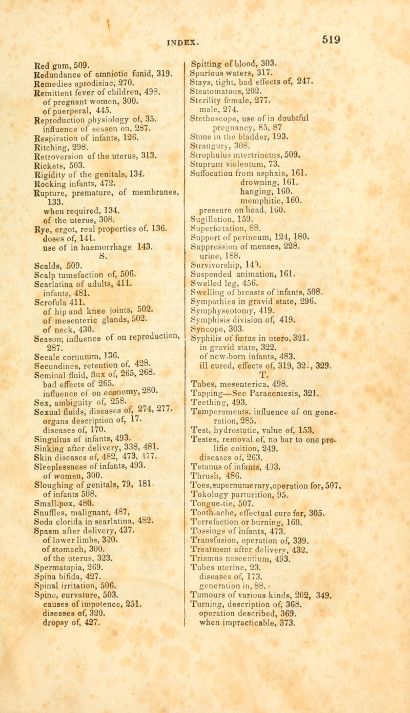 Red gum, 509. Redundance of amniotic funid, 319. Remedies aprodisiac, 270. Remittent fever of children, 493. of pregnant women, 300. of puerperal, 445. Reproduction physiology of, 35. influence of season on, 287. Respiration of infants, 126. Ritching, 298. Retroversion of the uterus, 313. Rickets, 503. Rigidity of the genitals, 134. Rocking infants, 472. Rupture, premature, of membranes, 133. when required, 134. of the uterus, 308. Rye, ergot, real properties of. 136. doses of, 141. use of in haemorrhage 143. S. Scalds, 509. Scalp tumefaction of, 506. Scarlatina of adults, 411. infants, 481. Scrofula 411. of hip and knee joints, 502. of mesenteric glands, 502. of neck, 430. Season, influence of on reproduction, 287. Secale cornutum, 136. Secundines, retention of, 428. Seminal fluid, flux of, 265, 268. bad effects of 265, influence of on economy, ioU. Sex, ambiguity of, 258. Sexual fluids, diseases of, 2/4, -J/7. organs description of, 17. diseases of, 170. Singultus of infants, 493. Sinking after delivery, 338, 481. Skin diseases of, 482, 473, 177. Sleeplessness of infants, 493. of women, 300. Sloughing of genitals, 79, 181- of infants 508. Small-pox, 480. Snuffles, malignant, 487, Soda clorida in scarlatina, 482. Spasm after delivery, 437. of lower limbs, 320. of stomach, 300. of the uterus, 323. Spermatopia, 269. Spina bifida, 427. Spinal irritation, 506. Spino, curvature, 503. causes of impotence, 251. diseases of, 320. dropsy of, 427. Spitting of blood, 303. Spurious waters, 317. Stays, tight, bad effects of, 247. Steatornatous, 202. Sterility female, 277. male, 274. Stethoscope, use of in doubtful pregnancy, 85, 87 Stone in the bladder, 193. Strangury, 308. Strophulus intertrinctus, 509. Stuprum violentum, 73. Suffocation from asphxia, 161. drowning, 161. hanging, 160. memphitic, 160. pressure on head, 160. Sugillation, 159. Superfcetation, 88. Support of perineum, 124, 180. Suppression of menses, 228. urine, 188. Survivorship, 141. Suspended animation, 161. Swelled leg, 456. Swelling of breasts of infants, 508. Sympathies in gravid state, 296. Symphyseotomy, 419. Symphisis division of, 419. Syncope, 303. Syphilis of foetus in utero,321. in gravid state, 322. of new-born infants, 483. ill cured, effects of, 319, 321, 329, T. Tabes, mesenterica, 498. Tapping—See Paracentesis, 321. Teething, 493. Temperaments, influence of on gene- ration, 285. Test, hydrostatic, value of, 153, Testes, removal of, no bar to one pro- lific coition, 249. diseases of, 263. Tetanus of infants, 433. Thrush, 486. Toes,supernumerary,operation for, 507, Tokology parturition, 95. Tongue-tie, 507. Tooth-ache, effectual cure for, 305. Terrefaction or burning, 160. Tossings of infants, 473. Transfusion, operation of, 339. Treatment after delivery, 432. Trismus nascentium, 493. Tubes uterine, 23. diseases of, 173. generation in, 88. Tumours of various kinds, 202, 349. Turning, description of, 368. operation described, 369. when impracticable, 373.