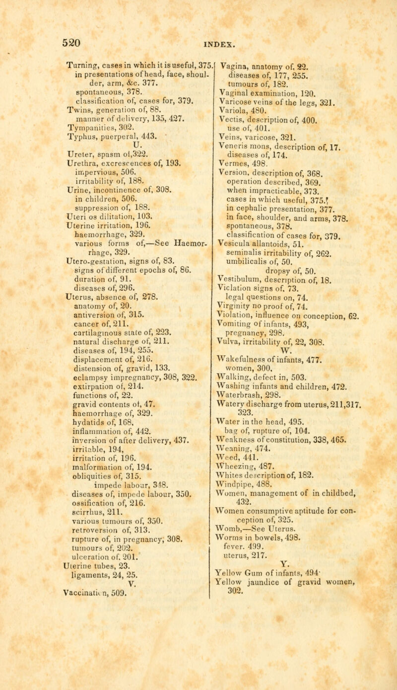 Turning, cases in which it is usefuJ, 375 in presentations of head, face, shoul- der, arm, &c. 377. spontaneous, 378. classification of, cases for, 379. Twins, generation of, 88. manner of delivery, 135, 427. Tympanities, 302. Typhus, puerperal, 443. U. Ureter, spasm ol,322. Urethra, excrescences of, 193. impervious, 506. irritability of, 188. Urine, incontinence of, 308. in children, 506. suppression of, 188. Uteri os dictation, 103. Uterine irritation, 196. haemorrhage, 329. various forms of,—See Haemor- rhage, 329. Utero-gestation, signs of, 83. signs of different epochs of, 86. duration of, 91. diseases of, 296. Uterus, absence of, 278. anatomy of, 20. antiversion of, 315. cancer of, 211. cartilaginous state of, 223. natural discharge of, 211. diseases of, 194, 255. displacement of, 216. distension of, gravid, 133. eclampsy impregnancy, 308, 322. extirpation of, 214. functions of, 22. gravid contents ot, 47. haemorrhage of, 329. hydatids of^l68, inflammation of, 442. inversion of after delivery, 437. irritable, 194, irritation of, 196. malformation of, 194. obliquities of, 315. impede labour, 348. diseases of, impede labour, 350. ossification of, 216. scirrhus, 211. various tumours of, 350. retroversion of, 313. rupture of, in pregnancy; 308. tumours of, 202. ulceration of. 201. Uterine tubes, 23. ligaments, 24, 25. V. Vaccinatu n, 509. Vagina, anatomy of, 22. diseases of, 177, 255. tumours of, 182. Vaginal examination, 120. Varicose veins of the legs, 321. Variola, 480. Vectis, description of, 400. use of, 401. Veins, varicose, 321. Veneris mons, description of, 17. diseases of, 174. Vermes, 498. Version, description of, 368. operation described, 369. when impracticable, 373. cases in which useful, 375.1 in cephalic presentation, 377. in face, shoulder, and arms, 378. spontaneous, 378. classification of cases for, 379. Vesicula allantoids, 51. seminalis irritability of, 262. umbilicalis of, 50. dropsy of, 50. Vestibulum, description of, 18. Violation signs of, 73. legal questions on, 74. Virginity no proof of, 74. Violation, influence on conception, 62. Vomiting of infants, 493, pregnancy, 298. Vulva, irritability of, 22, 308. W. Wakefulness of infants, 477. women, 300, Walking, defect in, 503. Washing infants and children, 472. Waterbrash, 298. Watery discharge from uterus, 211,317. 323. Water in the head, 495. bag of, rupture of, 104. Weakness of constitution, 338, 465. Weaning, 474. Weed, 441. Wheezing, 487. Whites description of, 182. Windpipe, 488. Women, management of in childbed, 432. Women consumptive aptitude for con- ception of, 325. Womb,—See Uterus. Worms in bowels, 498. fever. 499. uterus, 217. Y. Yellow Gum of infants, 494- Yellow jaundice of gravid women, 302.