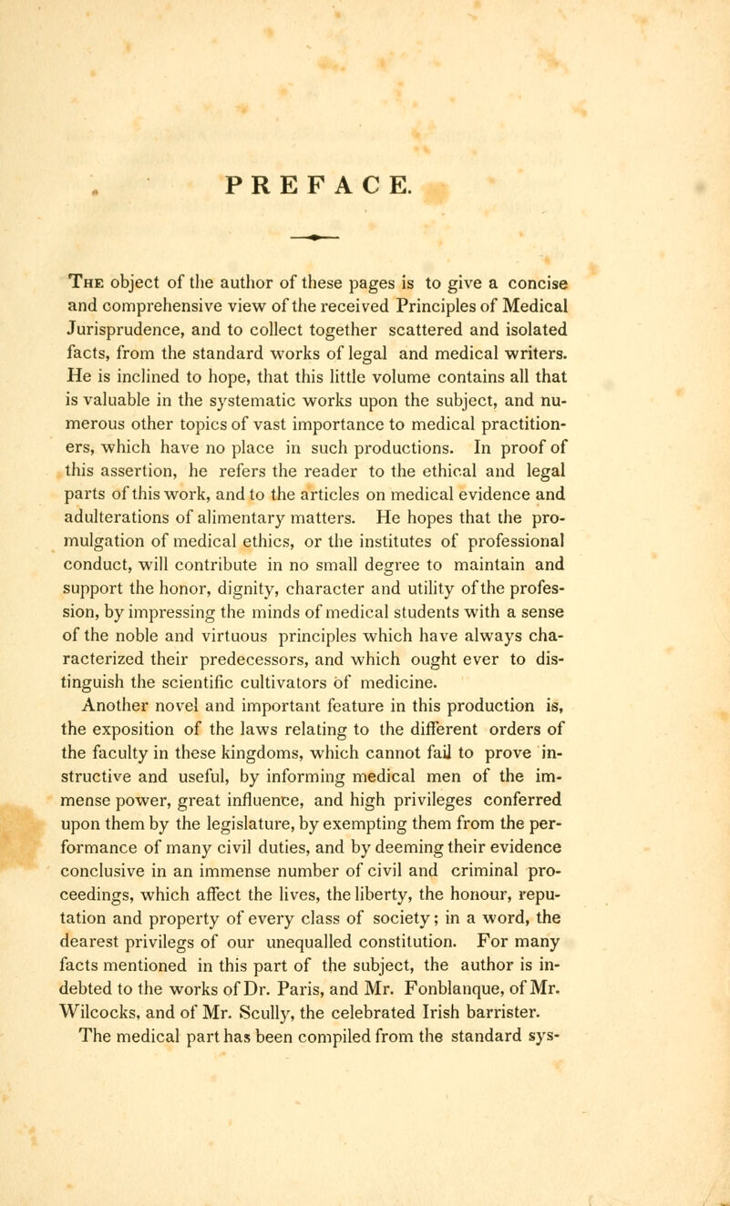 PREFACE. The object of the author of these pages is to give a concise and comprehensive view of the received Principles of Medical Jurisprudence, and to collect together scattered and isolated facts, from the standard works of legal and medical writers. He is inclined to hope, that this little volume contains all that is valuable in the systematic works upon the subject, and nu- merous other topics of vast importance to medical practition- ers, which have no place in such productions. In proof of this assertion, he refers the reader to the ethical and legal parts of this work, and to the articles on medical evidence and adulterations of alimentary matters. He hopes that the pro- mulgation of medical ethics, or the institutes of professional conduct, will contribute in no small degree to maintain and support the honor, dignity, character and utility of the profes- sion, by impressing the minds of medical students with a sense of the noble and virtuous principles which have always cha- racterized their predecessors, and which ought ever to dis- tinguish the scientific cultivators of medicine. Another novel and important feature in this production is, the exposition of the laws relating to the different orders of the faculty in these kingdoms, which cannot fail to prove in- structive and useful, by informing medical men of the im- mense power, great influence, and high privileges conferred upon them by the legislature, by exempting them from the per- formance of many civil duties, and by deeming their evidence conclusive in an immense number of civil and criminal pro- ceedings, which affect the lives, the liberty, the honour, repu- tation and property of every class of society; in a word, the dearest privilegs of our unequalled constitution. For many facts mentioned in this part of the subject, the author is in- debted to the works of Dr. Paris, and Mr. Fonblanque, of Mr. Wilcocks, and of Mr. Scully, the celebrated Irish barrister. The medical part has been compiled from the standard sys-