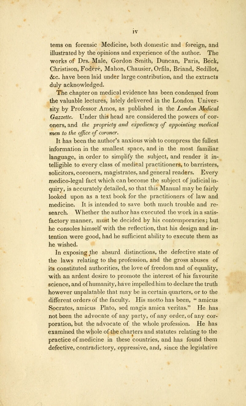 IV terns on forensic Medicine, both domestic and foreign, and illustrated by the opinions and experience of the author. The works of Drs. Male, Gordon Smith, Duncan, Paris, Beck, Christison, Fodere, Mahon, Chausier, Orfila, Briand, Sedillot, &c. have been laid under large contribution, and the extracts duly acknowledged. The chapter on medical evidence has been condensed from the valuable lectures, lately delivered in the London Univer- sity by Professor Amos, as published in the London Medical Gazzette. Under this head are considered the powers of cor- oners, and the propriety and expediency of appointing medical men to the office of coroner. It has been the author's anxious wish to compress the fullest information in the smallest space, and in the most familiar language, in order to simplify the subject, and render it in- telligible to every class of medical practitioners, to barristers, solicitors, coroners, magistrates, and general readers. Every medico-legal fact which can become the subject of judicial in- quiry, is accurately detailed, so that this Manual may be fairly looked upon as a text book for the practitioners of law and medicine. It is intended to save both much trouble and re- search. Whether the author has executed the work in a satis- factory manner, must be decided by his contemporaries; but he consoles himself with the reflection, that his design and in- tention were good, had he sufficient ability to execute them as he wished. In exposing the absurd distinctions, the defective state of the laws relating to the profession, and the gross abuses of its constituted authorities, the love of freedom and of equality, with an ardent desire to promote the interest of his favourite science, and of humanity, have impelled him to declare the truth however unpalatable that may be in certain quarters, or to the different orders of the faculty. His motto has been,  amicus Socrates, amicus Plato, sed magis arnica Veritas. He has not been the advocate of any party, of any order, of any cor- poration, but the advocate of the whole profession. He has examined the whole of the charters and statutes relating to the practice of medicine in these countries, and has found them defective, contradictory, oppressive, and, since the legislative