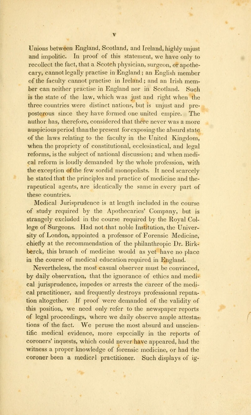 Unions between England, Scotland, and Ireland, highly unjust and impolitic. In proof of this statement, we have only to recollect the fact, that a Scotch physician, surgeon, or apothe- cary, cannot legally practise in England; an English member of the faculty cannot practise in Ireland; and an Irish mem- ber can neither practise in England nor in Scotland. Such is the state of the law, which was just and right when the three countries were distinct nations, but is unjust and pre- posterous since they have formed one united empire. The author has, therefore, considered that there never was a more auspicious period than the present for exposing the absurd state of the laws relating to the faculty in the United Kingdom, when the propriety of constitutional, ecclesiastical, and legal reforms, is the subject of national discussion; and when medi- cal reform is loudly demanded by the whole profession, with the exception of the few sordid monopolists. It need scarcely be stated that the principles and practice of medicine and the- rapeutical agents, are identically the same in every part of these countries. Medical Jurisprudence is at length included in the course of study required by the Apothecaries' Company, but is strangely excluded in the course required by the Royal Col- lege of Surgeons. Had not that noble Institution, the Univer- sity of London, appointed a professor of Forensic Medicine, chiefly at the recommendation of the philanthropic Dr. Birk- berck, this branch of medicine would as yet have no place in the course of medical education required in England. Nevertheless, the most casual observer must be convinced, by daily observation, that the ignorance of ethics and medi- cal jurisprudence, impedes or arrests the career of the medi- cal practitioner, and frequently destroys professional reputa- tion altogether. If proof were demanded of the validity of this position, we need only refer to the newspaper reports of legal proceedings, where we daily observe ample attesta- tions of the fact. We peruse the most absurd and unscien- tific medical evidence, more especially in the reports of coroners' inquests, which could never have appeared, had the witness a proper knowledge of forensic medicine, or had the coroner been a medic? 1 practitioner. Such displays of ig-