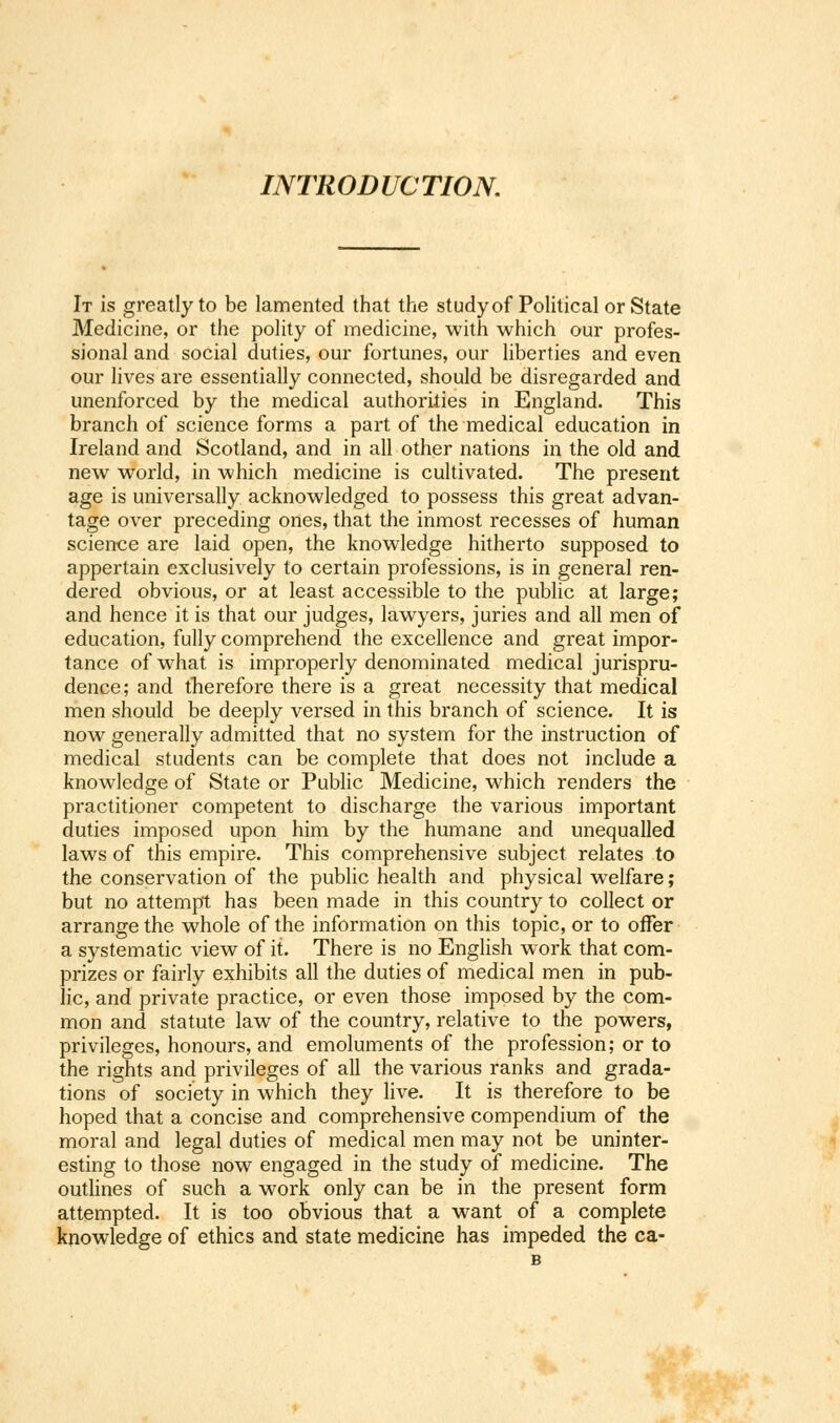 INTRODUCTION. It is greatly to be lamented that the study of Political or State Medicine, or the polity of medicine, with which our profes- sional and social duties, our fortunes, our liberties and even our lives are essentially connected, should be disregarded and unenforced by the medical authorities in England. This branch of science forms a part of the medical education in Ireland and Scotland, and in all other nations in the old and new world, in which medicine is cultivated. The present age is universally acknowledged to possess this great advan- tage over preceding ones, that the inmost recesses of human science are laid open, the knowledge hitherto supposed to appertain exclusively to certain professions, is in general ren- dered obvious, or at least accessible to the public at large; and hence it is that our judges, lawyers, juries and all men of education, fully comprehend the excellence and great impor- tance of what is improperly denominated medical jurispru- dence; and therefore there is a great necessity that medical men should be deeply versed in this branch of science. It is now generally admitted that no system for the instruction of medical students can be complete that does not include a knowledge of State or Public Medicine, which renders the practitioner competent to discharge the various important duties imposed upon him by the humane and unequalled laws of this empire. This comprehensive subject relates to the conservation of the public health and physical welfare; but no attempt has been made in this country to collect or arrange the whole of the information on this topic, or to offer a systematic view of it. There is no English work that com- prizes or fairly exhibits all the duties of medical men in pub- lic, and private practice, or even those imposed by the com- mon and statute law of the country, relative to the powers, privileges, honours, and emoluments of the profession; or to the rights and privileges of all the various ranks and grada- tions of society in which they live. It is therefore to be hoped that a concise and comprehensive compendium of the moral and legal duties of medical men may not be uninter- esting to those now engaged in the study of medicine. The outlines of such a work only can be in the present form attempted. It is too obvious that a want of a complete knowledge of ethics and state medicine has impeded the ca-