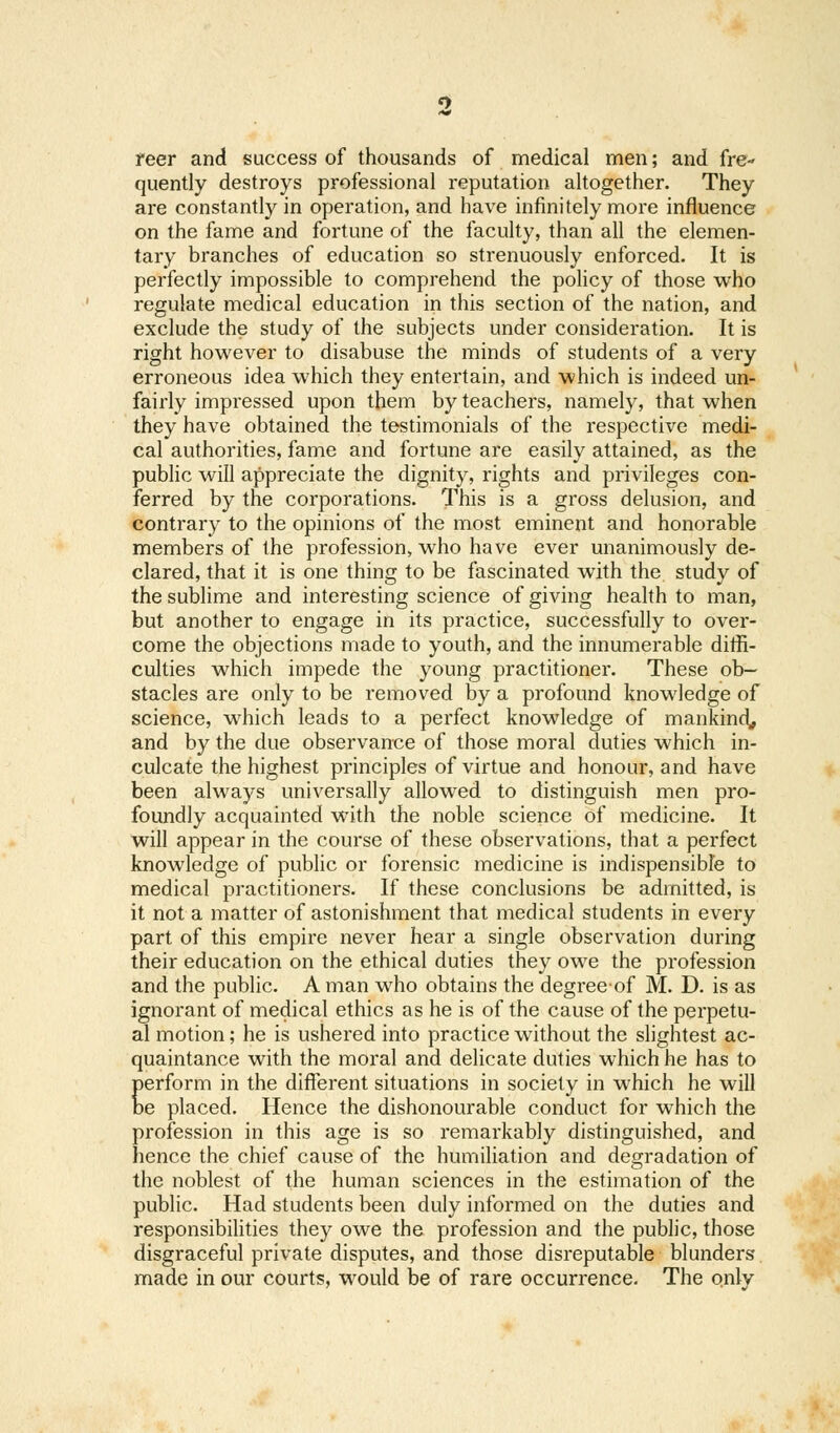 reer and success of thousands of medical men; and fre- quently destroys professional reputation altogether. They are constantly in operation, and have infinitely more influence on the fame and fortune of the faculty, than all the elemen- tary branches of education so strenuously enforced. It is perfectly impossible to comprehend the policy of those who regulate medical education in this section of the nation, and exclude the study of the subjects under consideration. It is right however to disabuse the minds of students of a very erroneous idea which they entertain, and which is indeed un- fairly impressed upon them by teachers, namely, that when they have obtained the testimonials of the respective medi- cal authorities, fame and fortune are easily attained, as the public will appreciate the dignity, rights and privileges con- ferred by the corporations. This is a gross delusion, and contrary to the opinions of the most eminent and honorable members of the profession, who have ever unanimously de- clared, that it is one thing to be fascinated with the study of the sublime and interesting science of giving health to man, but another to engage in its practice, successfully to over- come the objections made to youth, and the innumerable diffi- culties which impede the young practitioner. These ob- stacles are only to be removed by a profound knowledge of science, which leads to a perfect knowledge of mankind,, and by the due observance of those moral duties which in- culcate the highest principles of virtue and honour, and have been always universally allowed to distinguish men pro- foundly acquainted with the noble science of medicine. It will appear in the course of these observations, that a perfect knowledge of public or forensic medicine is indispensibfe to medical practitioners. If these conclusions be admitted, is it not a matter of astonishment that medical students in every part of this empire never hear a single observation during their education on the ethical duties they owe the profession and the public. A man who obtains the degreeof M. D. is as ignorant of medical ethics as he is of the cause of the perpetu- al motion; he is ushered into practice without the slightest ac- quaintance with the moral and delicate duties which he has to perform in the different situations in society in which he will be placed. Hence the dishonourable conduct for which the profession in this age is so remarkably distinguished, and hence the chief cause of the humiliation and degradation of the noblest of the human sciences in the estimation of the public. Had students been duly informed on the duties and responsibilities they owe the profession and the public, those disgraceful private disputes, and those disreputable blunders made in our courts, would be of rare occurrence. The only