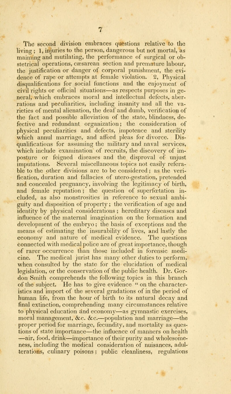 The second division embraces questions relative to the living ; 1, injuries to the person, dangerous but not mortal, as maiming and mutilating, the performance of surgical or ob- stetrical operations, csesarean section and premature labour, the justification or danger of corporal punishment, the evi- dence of rape or attempts at female violation. 2, Physical disqualifications for social functions and the enjoyment of civil rights or official situations—as respects purposes in ge- neral, which embraces moral and intellectual defects, aber- rations and peculiarities, including insanity and all the va- rieties of mental alienation, the deaf and dumb, verification of the fact and possible alleviation of the state, blindness, de- fective and redundant organization; the consideration of physical peculiarities and defects, impotence and sterility which annul marriage, and afford pleas for divorce. Dis- qualifications for assuming the military and naval services, which include examination of recruits, the discovery of im- posture or feigned diseases and the disproval of unjust imputations. Several miscellaneous topics not easily refera- ble to the other divisions are to be considered; as the veri- fication, duration and fallacies of utero-gestation, pretended and concealed pregnancy, involving the legitimacy of birth, and female reputation; the question of superfoetation in- cluded, as also monstrosities in reference to sexual ambi- guity and disposition of property; the verification of age and identity by physical considerations ; hereditary diseases and influence of the maternal imagination on the formation and development of the embryo; the basis of exceptions and the means of estimating the insurability of lives, and lastly the economy and nature of medical evidence. The questions connected with medical police are of great importance, though of rarer occurrence than those included in forensic medi- cine. The medical jurist has many other duties to perform, when consulted by the state for the elucidation of medical legislation, or the conservation of the public health. Dr. Gor- don Smith comprehends the following topics in this branch of the subject. He has to give evidence  on the character- istics and import of the several gradations of in the period of human life, from the hour of birth to its natural decay and final extinction, comprehending many circumstances relative to physical education and economy—as gymnastic exercises, moral management, &c. &c.—population and marriage—the proper period for marriage, fecundity, and mortality as ques- tions of state importance—the influence of manners on health —air, food, drink—importance of their purity and wholesome- ness, including the medical consideration of nuisances, adul- terations, culinary poisons; public cleanliness, regulations