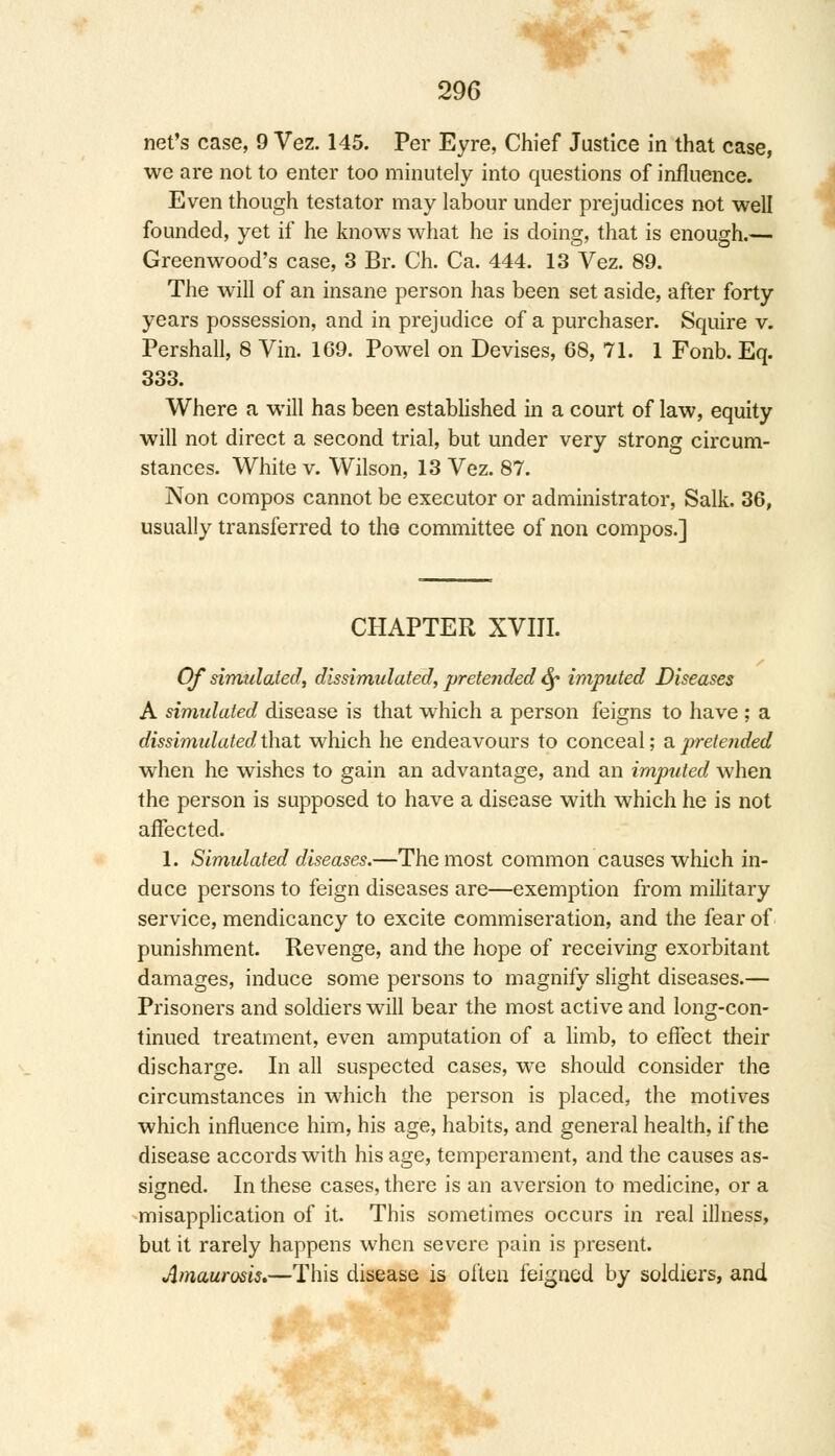 net's case, 9 Vez. 145. Per Eyre, Chief Justice in that case, we are not to enter too minutely into questions of influence. Even though testator may labour under prejudices not well founded, yet if he knows what he is doing, that is enough.— Greenwood's case, 3 Br. Ch. Ca. 444. 13 Vez. 89. The will of an insane person has been set aside, after forty years possession, and in prejudice of a purchaser. Squire v. Pershall, 8 Vin. 169. Powel on Devises, 68, 71. 1 Fonb. Eq. 333. Where a will has been established in a court of law, equity will not direct a second trial, but under very strong circum- stances. White v. Wilson, 13 Vez. 87. Non compos cannot be executor or administrator, Salk. 36, usually transferred to the committee of non compos.] CHAPTER XVIII. Of simulated, dissimulated, pretended Sf imputed Diseases A simulated disease is that which a person feigns to have ; a dissimulated that which he endeavours to conceal; a pretended when he wishes to gain an advantage, and an imptited when the person is supposed to have a disease with which he is not affected. 1. Simulated diseases.—The most common causes which in- duce persons to feign diseases are—exemption from military service, mendicancy to excite commiseration, and the fear of punishment. Revenge, and the hope of receiving exorbitant damages, induce some persons to magnify slight diseases.— Prisoners and soldiers will bear the most active and long-con- tinued treatment, even amputation of a limb, to effect their discharge. In all suspected cases, we should consider the circumstances in which the person is placed, the motives which influence him, his age, habits, and general health, if the disease accords with his age, temperament, and the causes as- signed. In these cases, there is an aversion to medicine, or a misapplication of it. This sometimes occurs in real illness, but it rarely happens when severe pain is present. Amaurosis.—This disease is often feigued by soldiers, and