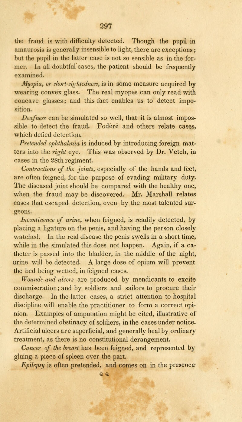 the fraud is with difficulty detected. Though the pupil in amaurosis is generally insensible to light, there are exceptions; but the pupil in the latter case is not so sensible as in the for- mer. In all doubtful'cases, the patient should be frequently examined. Myopia, or short-sightedness, is in some measure acquired by wearing convex glass. The real myopes can only read with concave glasses; and this fact enables us to detect impo- sition. Deafness can be simulated so well, that it is almost impos- sible to detect the fraud. Fodere and others relate cases, which defied detection. Pretended ophthalmia is induced by introducing foreign mat- ters into the right eye. This was observed by Dr. Vetch, in cases in the 28th regiment. Contractions of the joints, especially of the hands and feet, are often feigned, for the purpose of evading military duty. The diseased joint should be compared with the healthy one, when the fraud may be discovered. Mr. Marshall relates cases that escaped detection, even by the most talented sur- geons. Incontinence of urine, when feigned, is readily detected, by placing a ligature on the penis, and having the person closely watched. In the real disease the penis swells in a short time, while in the simulated this does not happen. Again, if a ca- theter is passed into the bladder, in the middle of the night, urine will be detected. A large dose of opium will prevent the bed being wetted, in feigned cases. Wounds and ulcers are produced by mendicants to excite commiseration; and by soldiers and sailors to procure their discharge. In the latter cases, a strict attention to hospital discipline will enable the practitioner to form a correct opi- nion. Examples of amputation might be cited, illustrative of the determined obstinacy of soldiers, in the cases under notice. Artificial ulcers are superficial, and generally heal by ordinary treatment, as there is no constitutional derangement. Cancer of the breast has been feigned, and represented by gluing a piece of spleen over the part. Epilepsy is often pretended, and comes on in the presence Q 0.