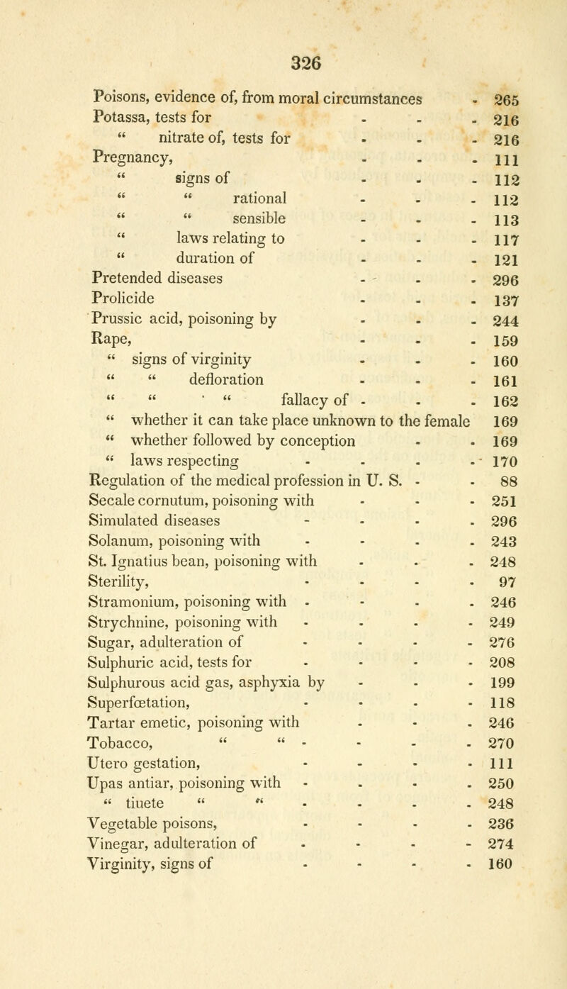 Poisons, evidence of, from moral circumstances 265 Potassa, tests for - 216  nitrate of, tests for - 216 Pregnancy, 111  signs of - 112   rational 112   sensible 113  laws relating to - 117  duration of - 121 Pretended diseases 296 Prolicide - 137 Prussic acid, poisoning by - 244 Rape, - 159  signs of virginity ... 160   defloration - 161 '  fallacy of - 162  whether it can take place unknown to the female 169  whether followed by conception 169  laws respecting .... 170 Regulation of the medical profession in U. S. - 88 Secale cornutum, poisoning with 251 Simulated diseases - 296 Solanum, poisoning with .... 243 St. Ignatius bean, poisoning with 248 Sterility, .... 97 Stramonium, poisoning with - 246 Strychnine, poisoning with .... 249 Sugar, adulteration of .... 276 Sulphuric acid, tests for .... 208 Sulphurous acid gas, asphyxia by - 199 Superfcetation, .... 118 Tartar emetic, poisoning with 246 Tobacco,   - 270 Utero gestation, .... 111 Upas antiar, poisoning with .... 250  tiuete --.. 248 Vegetable poisons, .... 236 Vinegar, adulteration of 274 Virginity, signs of .... 160