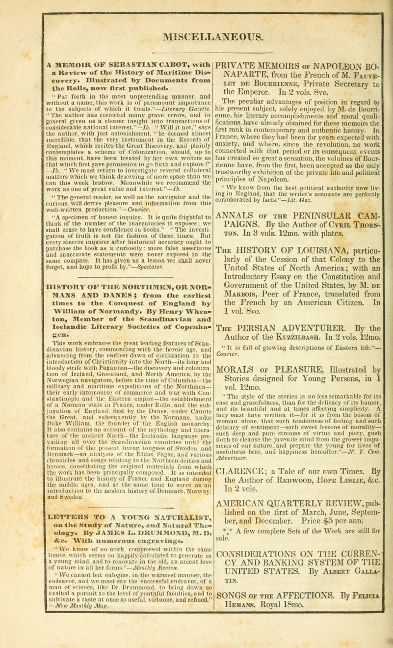 MISCELLANEOUS. A MEMOIR OP SEBASTIAN CABOT, with a Review of the History of Maritime Dis- covery* Illustrated l>y Documents from the Rolls, now first puhlishedt  Put forth in the most unpretending manner, and without a name, this work is of paramount importance to the subjects of which it treats.—Literary Gazette.  The author has corrected many grave errors, and in general given us a clearer insight into transactions of considerable national interest.—lb.  Will it not, says the author, with just astonishment,  be deemed almost incredible, that the very instrument in the Records of England, which recites the Great Discovery, and plainly contemplates a scheme of Colonization, should, up to this moment, have been treated by her own writers as that which first gave permission to go forth and explore ? —lb. We must return to investigate several collateral matters which we think deserving of more space than we can this week bestow. Meanwhile we recommend the work as one of great value and interest.—lb.  The general reader, as well as the navigator and the curious, will derive pleasure and information from this well-writ ten production.—Courier. A specimen of honest inquiry. It is quite frightful to think of the number of the inaccuracies it exposes : we shall cease to have confidence in books. The investi- gation of truth is not the fashion of these times. But every sincere inquirer after historical accuracy ought to purchase the book as a curiosity: more false assertions and inaccurate statements were never exposed in the same compass. It has given us a lesson we shall never forget, and hope to profit by.—Spectator. HISTORY OF THE NORTHMEN, OR NOR- MANS AND DANES ? from the earliest times to the Conquest of England hy William of Normandy* By Henry Whea- ton, Member of the Scandinavian and Icelandic Literary Societies of Copenha- gen. This work embraces the great leading features of Scan- dinavian history, commencing with the heroic age, and advancing from the earliest dawn of civilization to the introduction of Christianity into the North—its long and bloody strife with Paganism—the discovery and coloniza- tion of Iceland, Greenland, and North America, by the Norwegian navigators, before the time of Columbus—the military and maritime expeditions of the Northmen— their early intercourse of commerce and war with Con- stantinople and the Eastern empire—the establishment of a Norman state in France, under Rollo. and the sub- jugation of England, first by the Danes, under Canute the Great, and subsequently by the Normans, under Duke William, the founder of the English monarchy. It also contains an account of the mythology and litera- ture of the ancient North—the Icelandic language pre- vailing all over the Scandinavian countries until the formation of the present living tongues of Sweden and Denmark—an analysis of the Eddas, Sagas, and various chronicles and songs relating to the Northern deities and heroes, constituting the original materials from which the work has been principally composed. It is intended to illustrate the history of France and England during the middle ages, and at the same time to serve as an introduction to the modern history of Denmark, Norway, and Sweden. LETTERS TO A YOUNG NATURALIST, on the Study of Nature, and Natural The- ology. By JAMES L. DRUMMOND, M. D. &c. With numerous engravings. We know of no work, compressed within the same limits, which seems so happily calculated to generate in a young mind, and to renovate in the old, an ardent love of nature in all her forms.—Monthly Review. We cannot but eulogize, in the warmest manner, the endeavor, and we must say the successful endeavor, of a man of science, like Dr. Drummond, to bring down so exalted a pursuit to the level of youthful faculties, and to cultivate a taste at once so useful, virtuous, and refined. —JVejo Monthly Mag. PRIVATE MEMOIRS of NAPOLEON BO- NAPARTE, from the French of M. Fauve- let de Bourrienne, Private Secretary to the Emperor. In 2 vols. 8vo. The peculiar advantages of position in regard to his present subject, solely enjoyed by M. de Bourri- enne, his literary accomplishments and moral quali- fications, have already obtained for these memoirs the first rank in contemporary and authentic history. In France, where they had been for years expected with anxiety, and where, since the revolution, no work connected with that period or its consequent events has created so great a sensation, the volumes of Bour- rienne have, from the first, been accepted as the only trustworthy exhibition of the private life and political principles of Napoleon.  We know from the best political authority now liv- ing in England, that the writer's accounts are perfectly corroborated by facts.—Lit. Oaz. ANNALS of the PENINSULAR CAM- PAIGNS. By the Author of Cyril Thorn- ton. In 3 vols. 12mo. with plates. The HISTORY OF LOUISIANA, particu- larly of the Cession of that Colony to the United States of North America; with an Introductory Essay on the Constitution and Government of the United States, by M. de Marbois, Peer of France, translated from the French by an American Citizen. In 1 vol. 8vo. The PERSIAN ADVENTURER. By the Author of the Kuzzilbash. In 2 vols. 12mo.  It is full of glowing descriptions of Eastern life.— Courier. MORALS of PLEASURE, Illustrated by Stories designed for Young Persons, in 1 vol. 12mo.  The style of the stories is no less remarkable for its ease and gracefulness, than for the delicacy of its humor, and its beautiful and at times affecting simplicity. A lady viust have written it—for it is from the bosom of woman alone, that such tenderness of feeling and such delicacy of sentiment—such sweet lessons of morality— such deep and pure streams of virtue and piety, gush forth to cleanse the juvenile mind from the grosser impu- rities of our nature, and prepare the young for lives of usefulness here, and happiness hereafter.—JV. Y. Com. Advertiser. CLARENCE; a Tale of our own Times. By the Author of Redwood, Hope Leslie, &c. In 2 vols. AMERICAN QUARTERLY REVIEW, pub- lished on the first of March, June, Septem- ber, and December. Price $5 per ann. %* A few complete Sets of the Work are still for sale. CONSIDERATIONS ON THE CURREN- CY AND BANKING SYSTEM OF THE UNITED STATES. By Albert Galla- tin. SONGS of the AFFECTIONS. By Felicia Hemans. Royal 18mo.