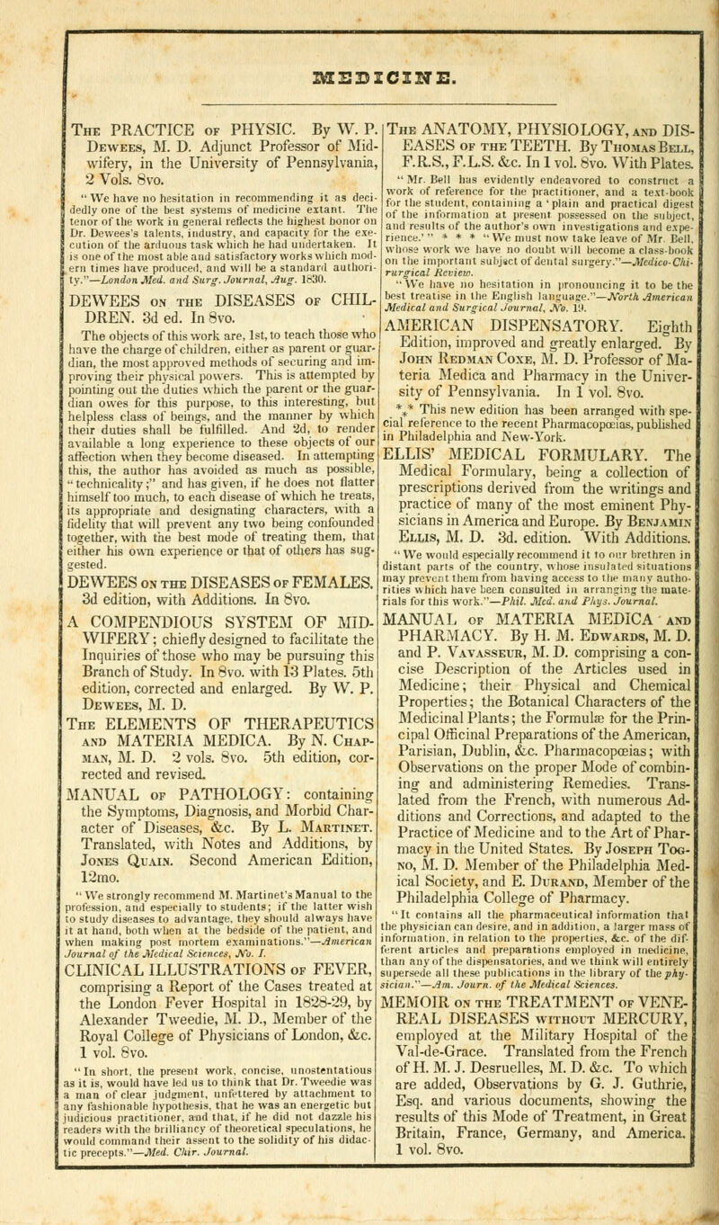 2ME35ZC2NE. The PRACTICE of PHYSIC. By W. P. Dewees, M. D. Adjunct Professor of Mid- wifery, in the University of Pennsylvania, 2 Vols. 8vo.  We have no hesitation in recommending it as deci- dedly one of the best systems of medicine extant. The tenor of the work in general reflects the highest honor on Dr. Dewees's talents, industry, and capacity for the exe- cution of the arduous task which he had undertaken. It is one of the most able and satisfactory works which mod- ern times have produced, and will be a standard authori- ty.—London Med. and Surg. Journal, Aug. 1830. DEWEES on the DISEASES of CHIL- DREN. 3d ed. In 8vo. The objects of this work are, 1st, to teach those who have the charge of children, either as parent or guar- dian, the most approved methods of securing and im- proving their physical powers. This is attempted by pointing out the duties which the parent or the guar- dian owes for this purpose, to this interesting, but helpless class of beings, and the manner by which their duties shall be fulfilled. And 2d, to render available a long experience to these objects of our affection when they become diseased. In attempting this, the author has avoided as much as possible  technicality; and has given, if he does not flatter himself too much, to each disease of which he treats; its appropriate and designating characters, with a fidelity that will prevent any two being confounded together, with the best mode of treating them, that either his own experience or that of others has sug. gested. DEWEES on the DISEASES of FEMALES. 3d edition, with Additions. In 8vo. A COMPENDIOUS SYSTEM OF MID- WIFERY ; chiefly designed to facilitate the Inquiries of those who may be pursuing this Branch of Study. In 8vo. with 13 Plates. 5th edition, corrected and enlarged. By W. P. Dewees, M. D. The ELEMENTS OF THERAPEUTICS and MATERIA MEDICA. By N. Chap- man, M. D. 2 vols. 8vo. 5th edition, cor- rected and revised. MANUAL of PATHOLOGY: containing the Symptoms, Diagnosis, and Morbid Char- acter of Diseases, &c. By L. Martinet. Translated, with Notes and Additions, by Jones Quain. Second American Edition, 12mo.  We strongly recommend M. Martinet'sManual to the profession, and especially to students; if the latter wish to study diseases to advantage, they should always have it at hand, both when at the bedside of the patient, and when making post mortem examinations.—American Journal of the Medical Sciences, JVo. /. CLINICAL ILLUSTRATIONS of FEVER, comprising a Report of the Cases treated at the London Fever Hospital in 1828-29, by Alexander Tweedie, M. D., Member of the Royal College of Physicians of London, &c. 1 vol. 8vo. In short, the present work, concise, unostentatious as it is, would have led us to think that Dr. Tweedie was a man of clear judgment, unfettered by attachment to any fashionable hypothesis, that he was an energetic but judicious practitioner, and that, if he did not dazzle his readers with the brilliancy of theoretical speculations, he would command their assent to the solidity of his didac- tic precepts.—Med. Chir. Journal. The ANATOMY, PHYSIOLOGY, and DIS- EASES of the TEETH. By Thomas Bell, F.RS., F.L.S. &c. In 1 vol. 8vo. With Plates,  Mr. Bell has evidently endeavored to construct a work of reference for the practitioner, and a text-book for the student, containing a ' plain and practical digest of the information at present possessed on the subject, and results of the author's own investigations and expe- rience.'  * * *  We must now take leave of Mr. Dell, whose work we have no doubt will become a class-book on the important subjsct of dental surgery.—Mcdico-Chi- rurgical Review. We have no hesitation in pronouncing it to be the best treatise in the English language.—JVorth American Medical and Surgical Journal, No. 19. AMERICAN DISPENSATORY. Eighth Edition, improved and greatly enlarged. By John Redman Coxe, M. D. Professor of Ma- teria Medica and Pharmacy in the Univer- sity of Pennsylvania. In 1 vol. 8vo. _%* This new edition has been arranged with spe- cial reference to the recent Pharmacopoeias, published in Philadelphia and New-York. ELLIS' MEDICAL FORMULARY. The Medical Formulary, being a collection of prescriptions derived from the writings and practice of many of the most eminent Phy- sicians in America and Europe. By Benjamin- Ellis, M. D. 3d. edition. With Additions.  We would especially recommend it to our brethren in distant parts of the country, whose insulated situations may prevent them from having access to the many autho- rities which have been consulted in arranging the mate- rials for this work.—Phil. Med. and Pkys. Journal. MANUAL of MATERIA MEDICA and PHARMACY. By H. M. Edwards, M. D. and P. Vavasseur, M. D. comprising a con- cise Description of the Articles used in Medicine; their Physical and Chemical Properties; the Botanical Characters of the Medicinal Plants; the Formulae for the Prin- cipal Officinal Preparations of the American, Parisian, Dublin, &c. Pharmacopoeias; with Observations on the proper Mode of combin- ing and administering Remedies. Trans- lated from the French, with numerous Ad- ditions and Corrections, and adapted to the Practice of Medicine and to the Art of Phar macy in the United States. By Joseph Tog- no, M. D. Member of the Philadelphia Med- ical Society, and E. Durand, Member of the Philadelphia College of Pharmacy. It contains all the pharmaceutical information that the physician can desire, and in addition, a larger mass of information, in relation to the properties, &c. of the dif- ferent articles and preparations employed in medicine, than any of the dispensatories, and we think will entirely supersede all these publications in the library of the^Ay- sician.—Am. Journ. of the Medical Sciences. MEMOIR on the TREATMENT of VENE- REAL DISEASES without MERCURY, employed at the Military Hospital of the Val-de-Grace. Translated from the French of H. M. J. Desruelles, M. D. &c. To which are added, Observations by G. J. Guthrie, Esq. and various documents, showing the results of this Mode of Treatment, in Great Britain, France, Germany, and America.