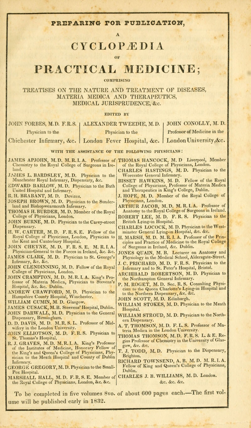 PREPARING FOR PUBLICATION, A CYCLOPAEDIA OF PRACTICAL MEDICINE; COMPRISING TREATISES ON THE NATURE AND TREATMENT OF DISEASES, MATERIA MEDICA AND THERAPEUTICS, MEDICAL JURISPRUDENCE, &c. JOHN FORBES, M.D. F.R.S. Physician lo the Chichester Infirmary, &c. EDITED BY ALEXANDER TWEEDIE, M.D Physician to the London Fever Hospital, &c. JOHN CONOLLY, M. D. Professor of Medicine in the London University ,&c. WITH THE ASSISTANCE OF THE FOLLOWING PHYSICIANS: JAMES APJOHN, M.D. M.R.I. A. Professor of Chemistry to the Royal College of Surgeons in Ire- land. JAMES L. BARDSLEY, M.D. Physician to the Manchester Royal Infirmary, Dispensary, &c. EDWARD BARLOW, M. D. Physician to the Bath United Hospital and Infirmary. R. H. BRABANT, M. D. Devizes. JOSEPH BROWN, M. D. Physician to the Sunder- land and Bishopwearmouth Infirmary. THOMAS H. BURDER, M. D. Member of the Royal College of Physicians, London. JOHN BURNE, M. D. Physician to the Carey-street Dispensary. H. W.CARTER, M.D. F.R.S.E. Fellow of the Royal College of Physicians, London, Physician to the Kent and Canterbury Hospital. JOHN CHE YNE, M. D. F. R. S. E. M. R. I. A. Physician-General to the Forces in Ireland, &c. &c. JAMES CLARK, M. D. Physician to St. George's Infirmary, &c. &c. JOHN CLENDINNING, M. D. Fellow of the Royal College of Physicians, London. JOHN CRAMPTON, M. D. M. R. I. A. King's Pro- fessor of Materia Medica, Physician to Stevens's Hospital, &c. &c. Dublin. ANDREW CRAWFORD, M. D. Physician to the Hampshire County Hospital, Winchester. WILLIAM CUMIN, M. D. Glasgow. JAMES CUSACK,M.B. Steevens' Hospital, Dublin. JOHN DARWALL, M. D. Physician to the General Dispensary, Birmingham. D. D. DAVIS, M. D. M. R. S. L. Professor of Mid- wifery in the London University. JOHN ELLIOTSON, M.D. F.R.S. Physician to St. Thomas's Hospital. R. J. GRAVES, M.D. M.R.I. A. King's Professor of the Institutes of Medicine, Honorary Fellow of the King's and Queen's College of Physicians, Phy- sician to the Meath Hospital and County of Dublin Infirmary. GEORGE GREGORY, M. D. Physician to the Small- Pox Hospital. MARSHALL HALL, M. D. F. R. S. E. Member of the Royal College of Physicians, London, &c. &c, To be completed in five volumes 8vo. of about 600 pages each.- ume will be published early in 1832. THOMAS HANCOCK, M. D Liverpool, Member of the Royal College of Physicians, London. CHARLES HASTINGS, M. D. Physician to the Worcester General Infirmary. BISSET HAWKINS, M. D. Fellow of the Royal College of Physicians, Professor of Materia Medica and Therapeutics in King's College, Dublin. J. HOPE, M. D. Member of the Royal College of Physicians, London. ARTHUR JACOB, M.D. M.R.I.A. Professor of Anatomy to the Royal College of Surgeons in Ireland. ROBERT LEE, M. D. F. R. S. Physician to the British Lying-in Hospital. CHARLES LOCOCK, M.D. Physician to the West- minster General Lying-in Hospital, &c. &c. H. MARSH, M. D. M.R. I. A. Professor of the Prin- ciples and Practice of Medicine to the Royal College of Surgeons in Ireland, &c. Dublin. JONES QUAIN, M. B. Lecturer on Anatomy and Physiology in the Medical School, Aldersgate-Street. J. C. PRICHARD, M. D. F. R. S. Physician to the Infirmary and to St. Peter's Hospital, Bristol. ARCHIBALD ROBERTSON, M. D. Physician to the Northampton General Infirmary. P. M. ROGET, M. D. Sec. R. S. Consulting Physi- cian to the Queen Charlotte's Lying-in Hospital and to the Northern Dispensary, &e. &c JOHN SCOTT, M. D. Edinburgh. WILLIAM STOKES, M. D. Physician to the Meath Hospital. WILLIAM STROUD, M. D. Physician to the North- ern Dispensary. A. T. THOMSON, M. D. F. L. S. Professor of Ma- teria Medica in the London University. THOMAS THOMSON, M. D. F. R. S. L. & E. Re- gius Professor of Chemistry in the University of Glas- gow, &c. &c. T. J. TODD, M. D. Physician to the Dispensary, Brighton. RICHARD TOWNSEND, A. B. M. D. M. R. I. A. Fellow of King and Queen's College of Physicians, Dublin. CHARLES J. B. WILLIAMS, M. D. London. &c. &c. &c. -The first vol-