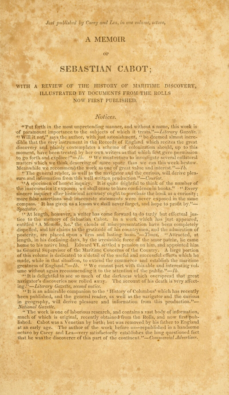 Just published by Carey and Lea, in one octavo, A MEMOIR OF SEBASTIAN CABOT: WITH A REVIEW OF THE HISTORY OF MARITIME DISCOVERY, ILLUSTRATED BY DOCUMENTS FROM THE ROLLS NOW FIRST PUBLISHED. Notices. Put forth in the most unpretending- manner, and without a name, this wouk is of paramount importance to the subjects of which it treats.—Literary Gazette.  Will it not, says the author, with just astonishment,  be deemed almost incre- dible that the very instrument in the Records of England which recites the great discovery and. plainly contemplates a scheme of colonization should, up to this moment, have been treated by her own writers as that which first gave permission to go forth and explore?—lb.  We must return to investigate several collateral matters which we think deserving of more space than we can this week bestow. Meanwhile we recommend the work as one of great value and interest.—lb. The general reader, as well as the navigator and the curious, will derive plea- sure and information from this well written production.—Courier. A specimen of honest inquiry. It is quite frightful to think of the number of the inaccuracies it exposes; we shall cease to have confidence in books.  Every sincere inquirer after historical accuracy oug-ht to purchase the book as a curiosity; more false assertions and inaccurate statements were never exposed in the same compass. It has given us a lesson we shall never forget, and hope to profit by.— Spectator. t* At length, however, a writer has come forward to do tardy but effectual jus- tice to the memory of Sebastian Cabot. In a work which has just appeared, entitled ' A Memoir, Sec' the clouds of misrepresentation have been completely dispelled, and his claims to the gratitude of his countrymen, and the admiration of posterity, are placed upon a firm and lasting basis.—Times. Attracted, at length, in his declining days, by the irresistible force of the amor patrise, he came home to his native land. Edward VI. settled a pension on him, and appointed him as General Supervisor of the Maritime Concerns of the Country. A large portion of this volume is dedicated to a detail of the useful and successful efforts which he made, while in that situation, to extend the commerce and establish the maritime greatness of England.—lb.  We cannot part with this able and interesting vol- ume without again recommending it to the attention of the public.—lb.  It is delightful to see so much of the darkness which overspread that great navigator's discoveries now rolled away. The account of his death is very affect- ing.—Literary Gazette, second notice. It is an admirable companion to the ' History of Columbus' which has recently been published, and the general reader, as well as the navigator and the curious in geography, will derive pleasure and information from this production.— National Gazette.  The work is one of laborious research, and contains a vast body of information, much of which is original, recently obtained from the Rolls, and now first pub- lished. Cabot was a Venetian by birth; but was removed by his father to England at an early age. The author of the work before us—republished in a handsome octavo by Carey and Lea—very satisfactorily establishes the long questioned fact that he was the discoverer of this part of the continent.—Commercial Advertiser.