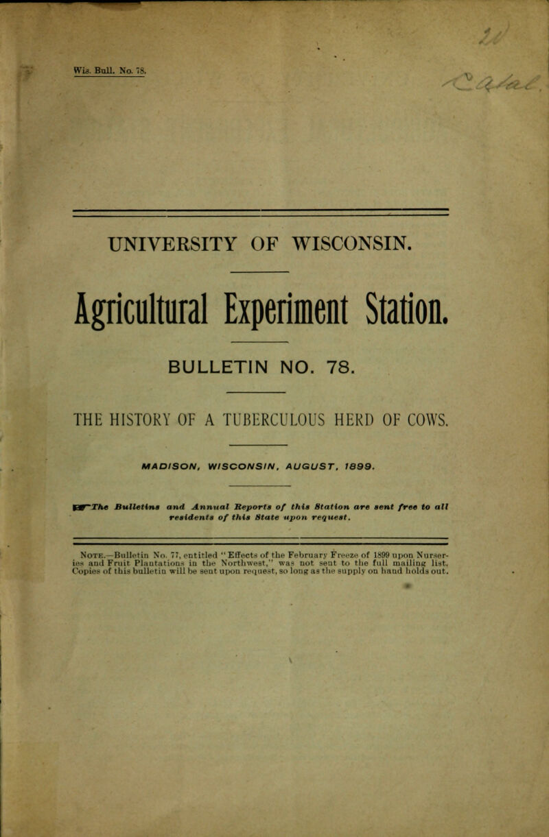 Wis. Bull. No 78, UNIVERSITY OF WISCONSIN. Agricultural Experiment Station. BULLETIN NO. 78. THE HISTORY OF A TUBERCULOUS HERD OF COWS. MADISON, WISCONSIN, AUGUST, 1S99. The Bulletins and Annual Reports of this Station are sent free to all residents of this State upon request. Note.—Bulletin No. 77, entitled Effect* *>f the February Freeze of 1899 upon Nurser- md Fruit Plantations in the Northwest, was Dot -'.it Co 'lit- full mailing list,