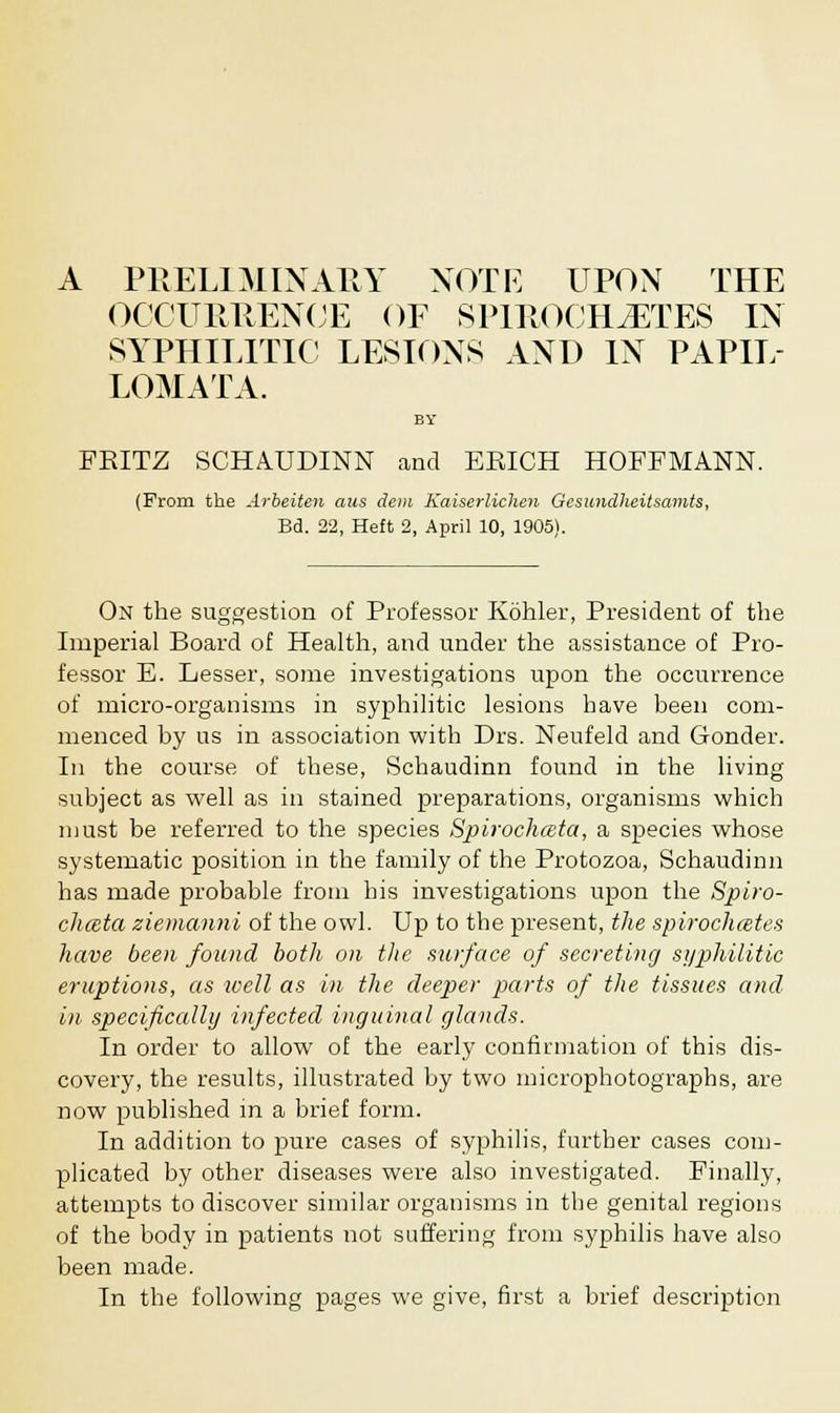 I PRELIMINARY NOTE UPON THE OCCURRENCE OF SPIROCHETES IN SYPHILITIC LESIONS AND IN PAPIL- LOMATA. BY FKITZ SCHAUDINN and EEICH HOFFMANN. (From the Arbeiten aus dem Kaiserlichen Gcsundheitsamts, Bd. 22, Heft 2, April 10, 1905). On the suggestion of Professor Kohler, President of the Imperial Board of Health, and under the assistance of Pro- fessor E. Lesser, some investigations upon the occurrence of micro-organisms in syphilitic lesions have been com- menced by us in association with Drs. Neufeld and Gonder. In the course of these, Schaudinn found in the living subject as well as in stained preparations, organisms which must be referred to the species Spirochmta, a species whose systematic position in the family of the Protozoa, Schaudinn has made probable from his investigations upon the Spiro- chceta ziemanni of the owl. Up to the present, the spirochetes have been found both on the surface of secreting syphilitic eruptions, as well as in the deeper parts of the tissues and in specifically infected inguinal glands. In order to allow of the early confirmation of this dis- covery, the results, illustrated by two microphotographs, are now published in a brief form. In addition to pure cases of syphilis, further cases com- plicated by other diseases were also investigated. Finally, attempts to discover similar organisms in the genital regions of the body in patients not suffering from syphilis have also been made. In the following pages we give, first a brief description