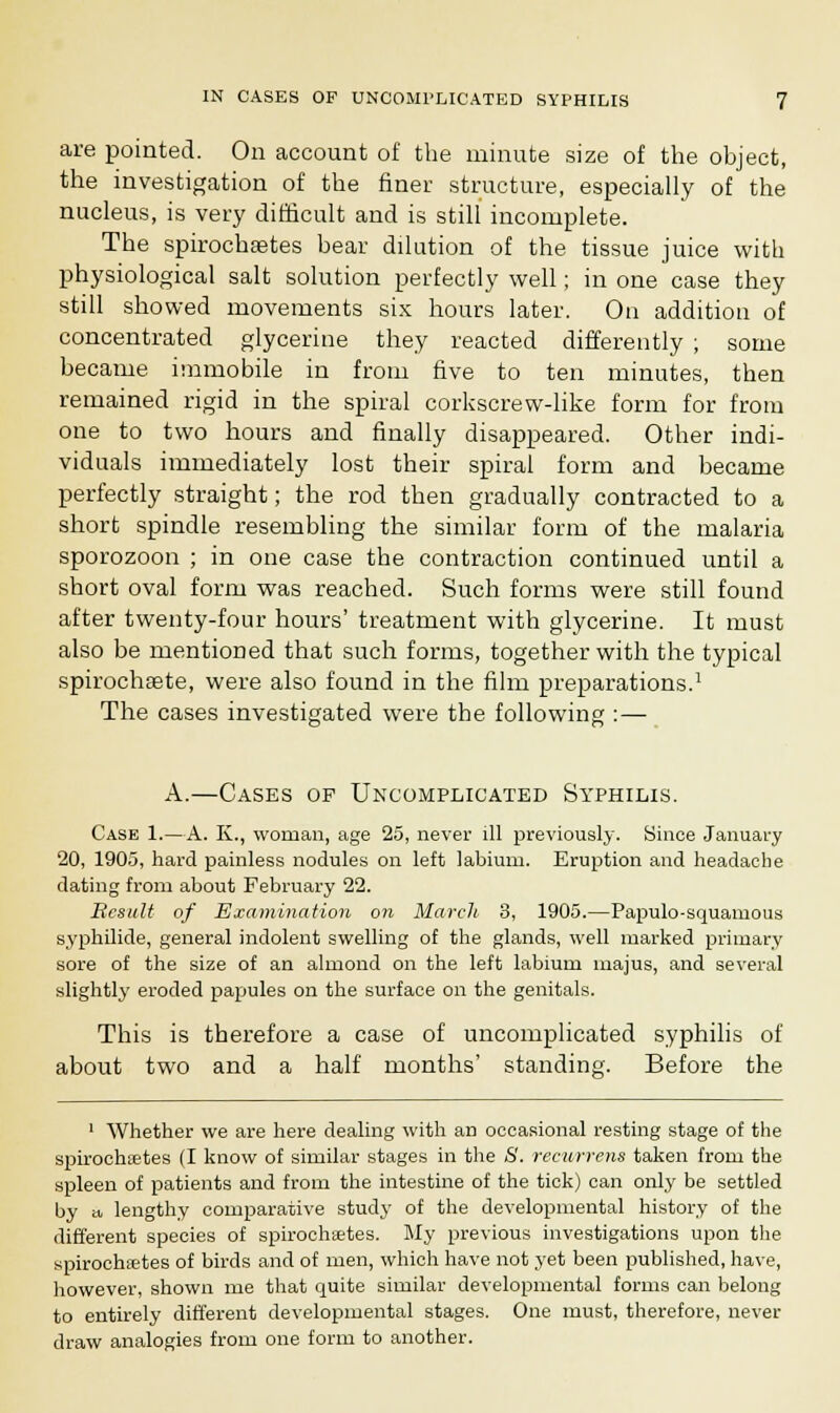 are pointed. On account of the minute size of the object, the investigation of the finer structure, especially of the nucleus, is very difficult and is still incomplete. The spirochsetes bear dilution of the tissue juice with physiological salt solution perfectly well; in one case they still showed movements six hours later. On addition of concentrated glycerine they reacted differently ; some became immobile in from five to ten minutes, then remained rigid in the spiral corkscrew-like form for from one to two hours and finally disappeared. Other indi- viduals immediately lost their spiral form and became perfectly straight; the rod then gradually contracted to a short spindle resembling the similar form of the malaria sporozoon ; in one case the contraction continued until a short oval form was reached. Such forms were still found after twenty-four hours' treatment with glycerine. It must also be mentioned that such forms, together with the typical spirochsete, were also found in the film preparations.1 The cases investigated were the following :— A.—Cases of Uncomplicated Syphilis. Case 1.—A. K., woman, age 25, never ill previously. Since January 20, 190.3, hard painless nodules on left labium. Eruption and headache dating from about February 22. Result of Examination on March 3, 1905.—Papulosquamous syphilide, general indolent swelling of the glands, well marked primary sore of the size of an almond on the left labium majus, and several slightly eroded papules on the surface on the genitals. This is therefore a case of uncomplicated syphilis of about two and a half months' standing. Before the 1 Whether we are here dealing with an occasional resting stage of the spirochoetes (I know of similar stages in the 8. recurrens taken from the spleen of patients and from the intestine of the tick) can only be settled by a lengthy comparative study of the developmental history of the different species of spirochetes. My previous investigations upon the spirochetes of birds and of men, which have not yet been published, have, however, shown me that quite similar developmental forms can belong to entirely different developmental stages. One must, therefore, never draw analogies from one form to another.