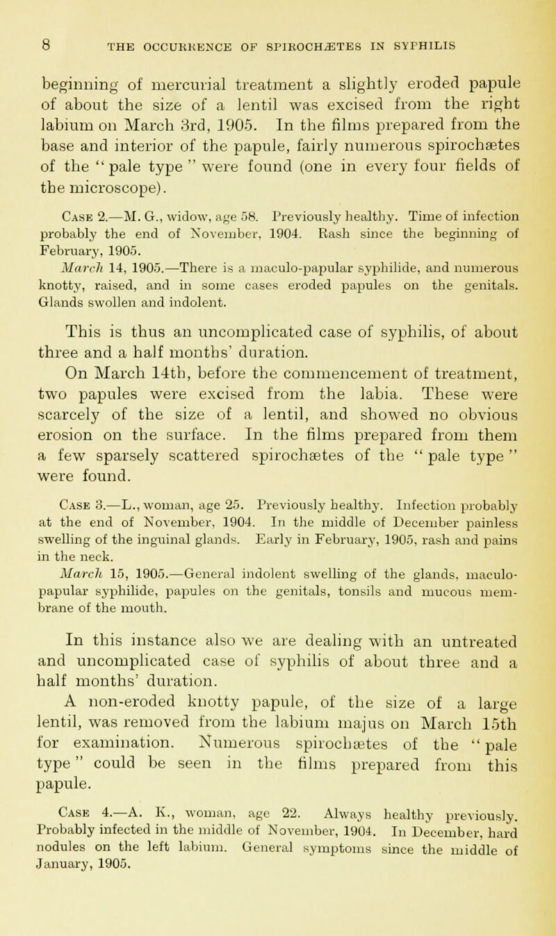 beginning of mercurial treatment a slightly eroded papule of about the size of a lentil was excised from the right labium on March 3rd, 1905. In the films prepared from the base and interior of the papule, fairly numerous spirochetes of the pale type  were found (one in every four fields of tbe microscope). Case 2.—M. G., widow, age 58. Previously healthy. Time of infection probably the end of November, 1904. Bash since the beginning of February, 1905. March 14, 1905.—There is a maculo-papular syphilide, and numerous knotty, raised, and in some oases eroded papules on the genitals. Glands swollen and indolent. This is thus an uncomplicated case of syphilis, of about three and a half months' duration. On March 14tb, before the commencement of treatment, two papules were excised from the labia. These were scarcely of the size of a lentil, and showed no obvious erosion on the surface. In the films prepared from them a few sparsely scattered spirochetes of the  pale type  were found. Case 3.—L., woman, age 25. Previously healthy. Infection probably at the end of November, 1904. In the middle of December painless swelling of the inguinal glands. Early in February, 1905, rash and pains in the neck. March 15, 1905.—General indolent swelling of the glands, maculo- papular syphilide, papules on the genitals, tonsils and mucous mem- brane of the mouth. In this instance also we are dealing with an untreated and uncomplicated case of syphilis of about three and a half months' duration. A non-eroded knotty papule, of the size of a large lentil, was removed from the labium majus on March 15th for examination. Numerous spirochaetes of the pale type could be seen in the films prepared from this papule. Case 4.—A. K., woman, age 22. Always healthy previously. Probably infected in the middle of November, 1904. In December, hard nodules on the left labium. General symptoms since the middle of January, 1905.