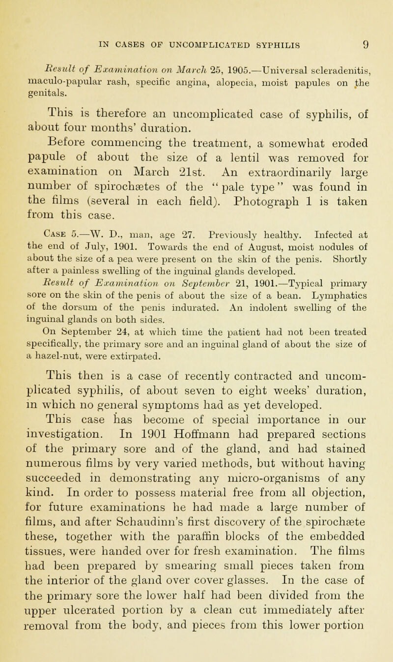 Besult of Examination on March 25, 1905.—Universal scleradenitis, maculo-papular rash, specific angina, alopecia, moist papules on .the genitals. This is therefore an uncomplicated case of syphilis, of ahout four months' duration. Before commencing the treatment, a somewhat eroded papule of about the size of a lentil was removed for examination on March 21st. An extraordinarily large number of spirochsetes of the pale type was found in the films (several in each field). Photograph 1 is taken from this case. Case 5.—W. D., man, age 27. Previously healthy. Infected at the end of July, 1901. Towards the end of August, moist nodules of about the size of a pea were present on the skin of the penis. Shortly after a painless swelling of the inguinal glands developed. Besult of Examination on September 21, 1901.—Typical primary sore on the skin of the penis of about the size of a bean. Lymphatics of the dorsum of the penis indurated. An indolent swelling of the inguinal glands on both sides. On September 24, at which time the patient had not been treated specifically, the primary sore and an inguinal gland of about the size of a hazel-nut, were extirpated. This then is a case of recently contracted and uncom- plicated syphilis, of about seven to eight weeks' duration, in which no general symptoms had as yet developed. This case has become of special importance in our investigation. In 1901 Hoffmann had prepared sections of the primary sore and of the gland, and had stained numerous films by very varied methods, but without having succeeded in demonstrating any micro-organisms of any kind. In order to possess material free from all objection, for future examinations he had made a large number of films, and after Schaudinn's first discovery of the spirochete these, together with the paraffin blocks of the embedded tissues, were handed over for fresh examination. The films had been prepared by smearing small pieces taken from the interior of the gland over cover glasses. In the case of the primary sore the lower half had been divided from the upper ulcerated portion by a clean cut immediately after removal from the body, and pieces from this lower portion