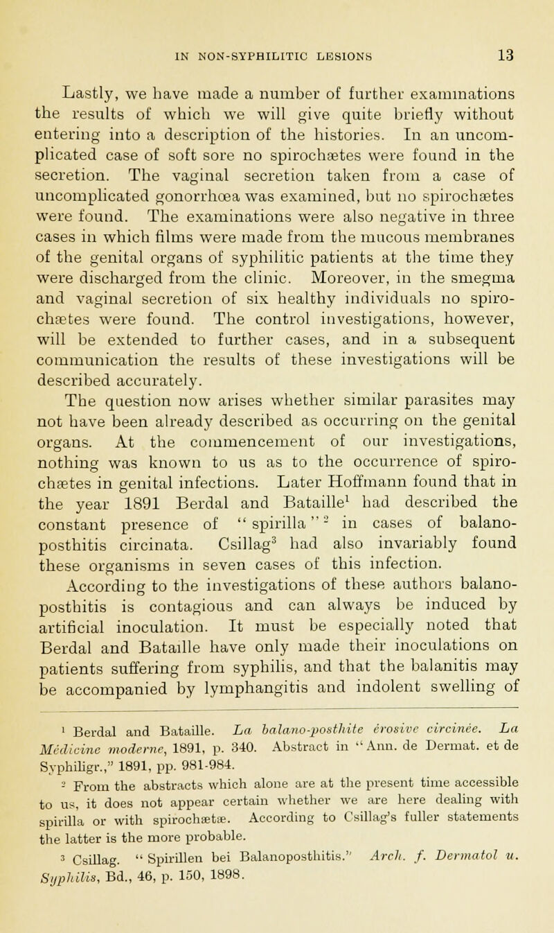 Lastly, we have made a number of further examinations the results of which we will give quite briefly without entering into a description of the histories. In an uncom- plicated case of soft sore no spirochetes were found in the secretion. The vaginal secretion taken from a case of uncomplicated gonorrhoea was examined, but no spirochsetes were found. The examinations were also negative in three cases in which films were made from the mucous membranes of the genital organs of syphilitic patients at the time they were discharged from the clinic. Moreover, in the smegma and vaginal secretion of six healthy individuals no spiro- chetes were found. The control investigations, however, will be extended to further cases, and in a subsequent communication the results of these investigations will be described accurately. The question now arises whether similar parasites may not have been already described as occurring on the genital organs. At the commencement of our investigations, nothing was known to us as to the occurrence of spiro- chsetes in genital infections. Later Hoffmann found that in the year 1891 Berdal and Bataille1 had described the constant presence of  spirilla2 in cases of balano- posthitis circinata. Csillag3 had also invariably found these organisms in seven cases of this infection. According to the investigations of these authors balano- posthitis is contagious and can always be induced by artificial inoculation. It must be especially noted that Berdal and Bataille have only made their inoculations on patients suffering from syphilis, and that the balanitis may be accompanied by lymphangitis and indolent swelling of 1 Berdal and Bataille. La balano-posthite erosive circinee. La Medicine moderne, 1891, p. 340. Abstract in  Ann. de Dermat. et de Syphiligr., 1891, pp. 981-984. - From the abstracts which alone are at the present time accessible to us, it does not appear certain whether we are here dealing with spirilla or with spirochsets. According to Csillag's fuller statements the latter is the more probable. 3 Csillag.  Spirillen bei Balanoposthitis. Arch. f. Dermatol u. Syphilis, Bd., 46, p. 150, 1898.