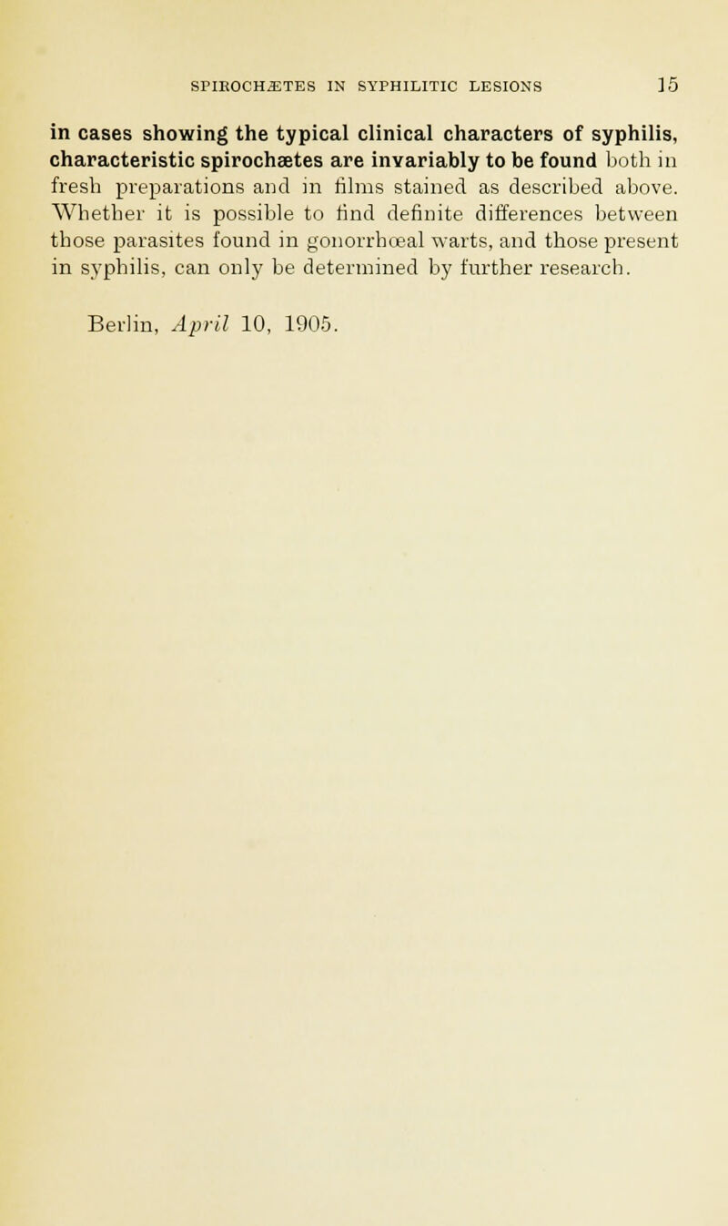 in cases showing the typical clinical characters of syphilis, characteristic spirochaetes are invariably to be found both in fresh preparations and in films stained as described above. Whether it is possible to find definite differences between those parasites found in gonorrhceal warts, and those present in syphilis, can only be determined by further research. Berlin, April 10, 1905.