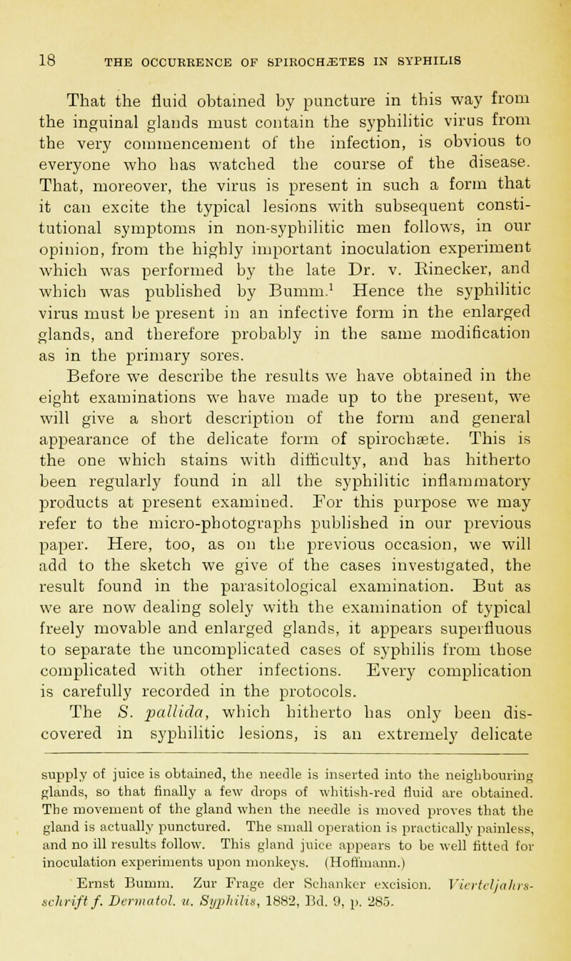 That the fluid obtained by puncture in this way from the inguinal glands must contain the syphilitic virus from the very commencement of the infection, is obvious to everyone who has watched the course of the disease. That, moreover, the virus is present in such a form that it can excite the typical lesions with subsequent consti- tutional symptoms in non-syphilitic men follows, in our opinion, from the highly important inoculation experiment which was performed by the late Dr. v. Rinecker, and which was published by Bumm.1 Hence the syphilitic virus must he present in an infective form in the enlarged glands, and therefore probably in the same modification as in the primary sores. Before we describe the results we have obtained in the eight examinations we have made up to the present, we will give a short description of the form and general appearance of the delicate form of spirochaete. This is the one which stains with difficulty, and has hitherto been regularly found in all the syphilitic inflammatory products at present examined. For this purpose we may refer to the micro-photographs published in our previous paper. Here, too, as on the previous occasion, we will add to the sketch we give of the cases investigated, the result found in the parasitological examination. But as we are now dealing solely with the examination of typical freely movable and enlarged glands, it appears superfluous to separate the uncomplicated cases of syphilis from those complicated with other infections. Every complication is carefully recorded in the protocols. The S. pallida, which hitherto has only been dis- covered in syphilitic lesions, is an extremely delicate supply of juice is obtained, the needle is inserted into the neighbouring glands, so that finally a few drops of whitish-red fluid are obtained. The movement of the gland when the needle is moved proves that the gland is actually punctured. The small operation is practically painless, and no ill results follow. This gland juice appears to be well fitted for inoculation experiments upon monkeys. (Hoffmann.) Ernst Bumm. Zur Frage der Schankcr excision. Vierteljahrs- schrift f. Dermatol, u. Syphilis, 1882, Bd. 9, p. 285.