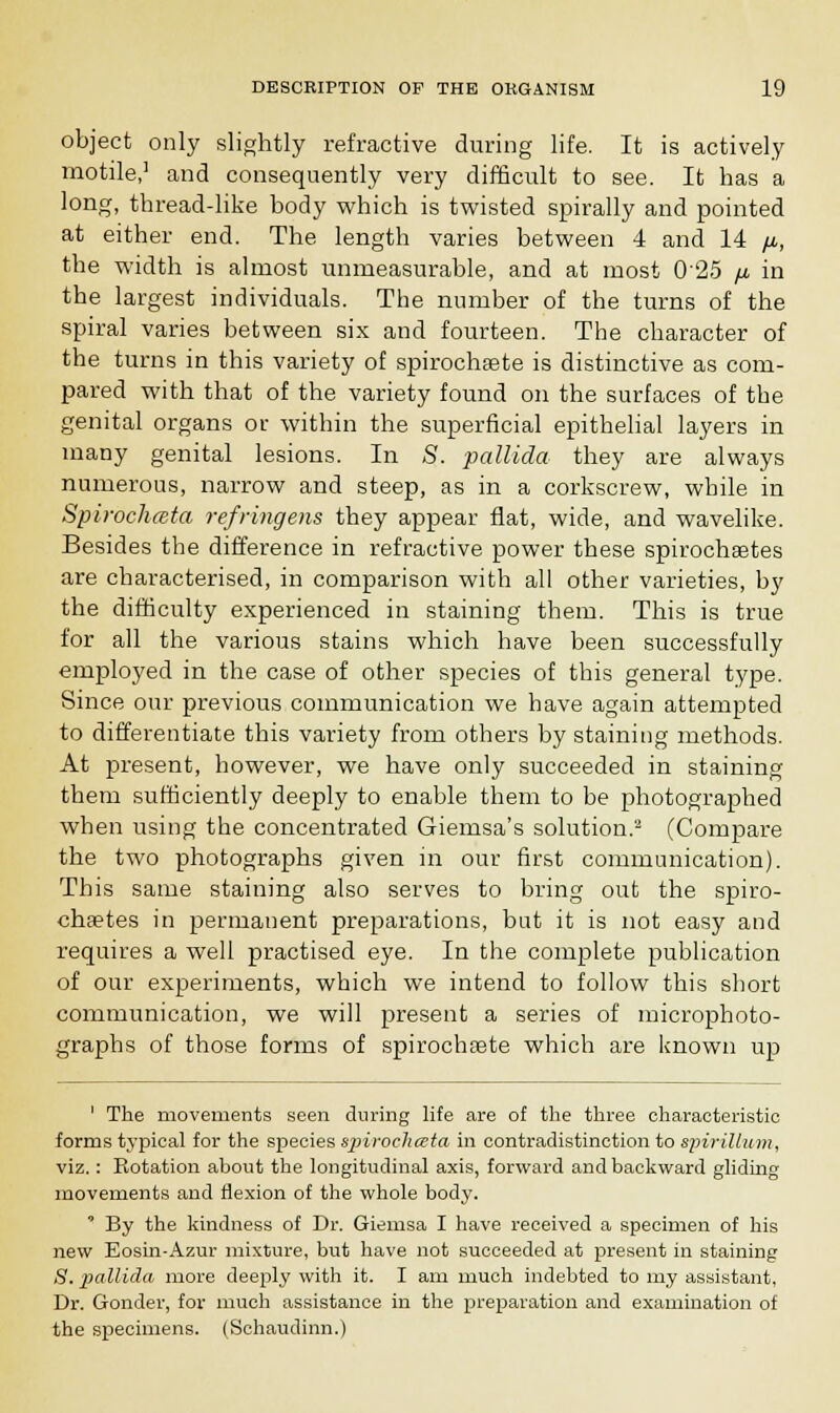 object only slightly refractive during life. It is actively motile,' and consequently very difficult to see. It has a long, thread-like body which is twisted spirally and pointed at either end. The length varies between 4 and 14 fi, the width is almost immeasurable, and at most 025 fi in the largest individuals. The number of the turns of the spiral varies between six and fourteen. The character of the turns in this variety of spirochete is distinctive as com- pared with that of the variety found on the surfaces of the genital organs or within the superficial epithelial layers in many genital lesions. In S. pallida they are always numerous, narrow and steep, as in a corkscrew, while in Spirochmta refringens they appear flat, wide, and wavelike. Besides the difference in refractive power these spirochetes are characterised, in comparison with all other varieties, by the difficulty experienced in staining them. This is true for all the various stains which have been successfully employed in the case of other species of this general type. Since our previous communication we have again attempted to differentiate this variety from others by staining methods. At present, however, we have only succeeded in staining them sufficiently deeply to enable them to be photographed when using the concentrated Giemsa's solution.2 (Compare the two photographs given in our first communication). This same staining also serves to bring out the spiro- chetes in permanent preparations, but it is not easy and requires a well practised eye. In the complete publication of our experiments, which we intend to follow this short communication, we will present a series of microphoto- graphs of those forms of spirochete which are known up 1 The movements seen during life are of the three characteristic forms typical for the species sirirochceia in contradistinction to spirillum, viz.: Rotation about the longitudinal axis, forward and backward gliding movements and flexion of the whole body. * By the kindness of Dr. Giemsa I have received a specimen of his new Eosin-Azur mixture, but have not succeeded at present in staining 8. pallida more deeply with it. I am much indebted to my assistant, Dr. Gonder, for much assistance in the preparation and examination of the specimens. (Schaudinn.)