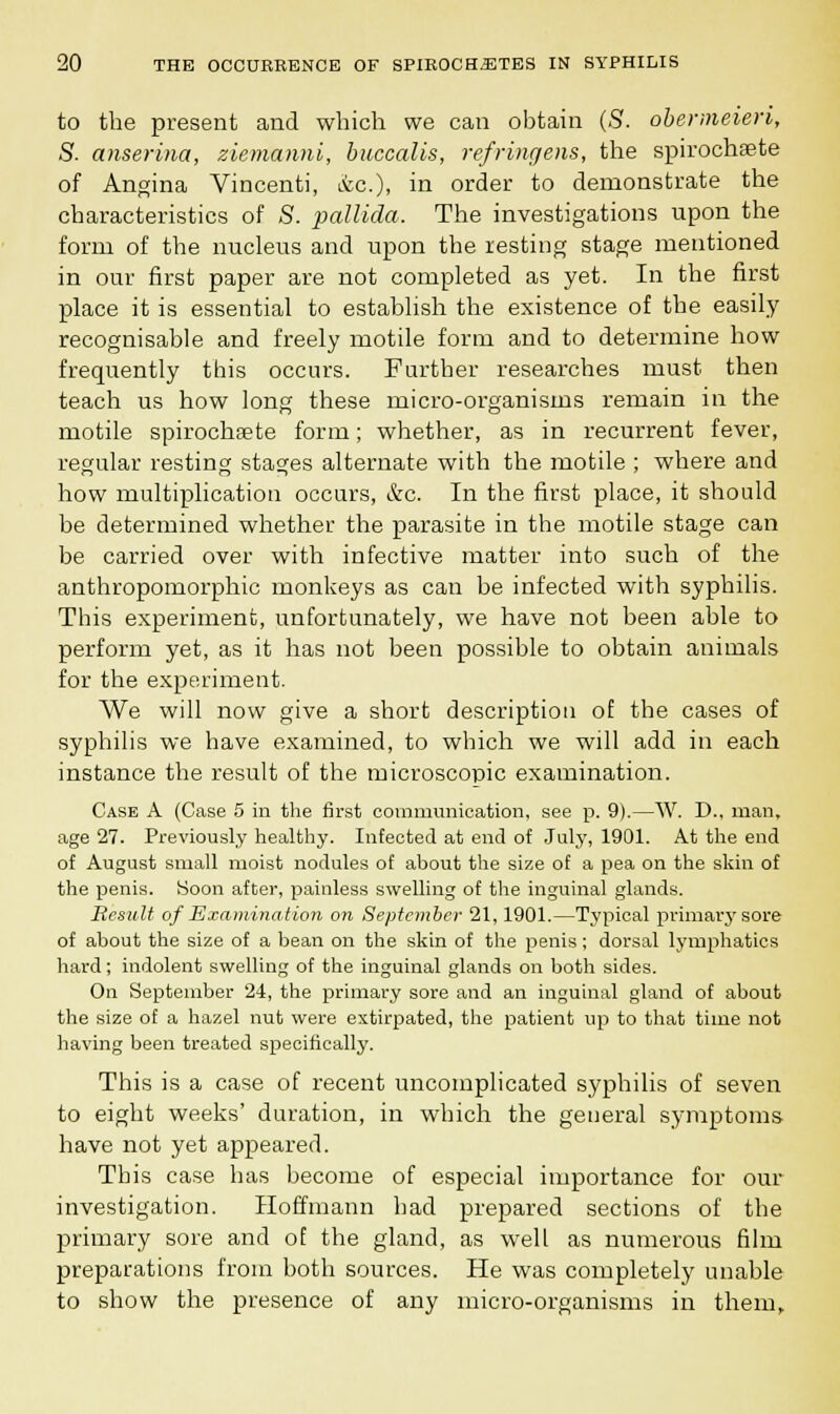 to the present and which we can obtain (S. obermeieri, S. anserina, ziemanni, buccalis, refringens, the spirochete of Angina Vincenti, &c), in order to demonstrate the characteristics of 8. pallida. The investigations upon the form of the nucleus and upon the resting stage mentioned in our first paper are not completed as yet. In the first place it is essential to establish the existence of the easily recognisable and freely motile form and to determine how frequently this occurs. Farther researches must then teach us how long these micro-organisms remain in the motile spirochsete form; whether, as in recurrent fever, regular resting stages alternate with the motile ; where and how multiplication occurs, &c. In the first place, it should be determined whether the parasite in the motile stage can be carried over with infective matter into such of the anthropomorphic monkeys as can be infected with syphilis. This experiment, unfortunately, we have not been able to perform yet, as it has not been possible to obtain animals for the experiment. We will now give a short description of the cases of syphilis we have examined, to which we will add in each instance the result of the microscopic examination. Case A (Case 5 in the first communication, see p. 9).—W. D., man, age 27. Previously healthy. Infected at end of July, 1901. At the end of August small moist nodules of about the size of a pea on the skin of the penis. Soon after, painless swelling of the inguinal glands. Result of Examination on September 21, 1901.—Typical primary sore of about the size of a bean on the skin of the penis; dorsal lymphatics hard; indolent swelling of the inguinal glands on both sides. On September 24, the primary sore and an inguinal gland of about the size of a hazel nut were extirpated, the patient up to that time not having been treated specifically. This is a case of recent uncomplicated syphilis of seven to eight weeks' duration, in which the general symptoms have not yet appeared. This case has become of especial importance for our investigation. Hoffmann had prepared sections of the primary sore and of the gland, as well as numerous film preparations from both sources. He was completely unable to show the presence of any micro-organisms in them,