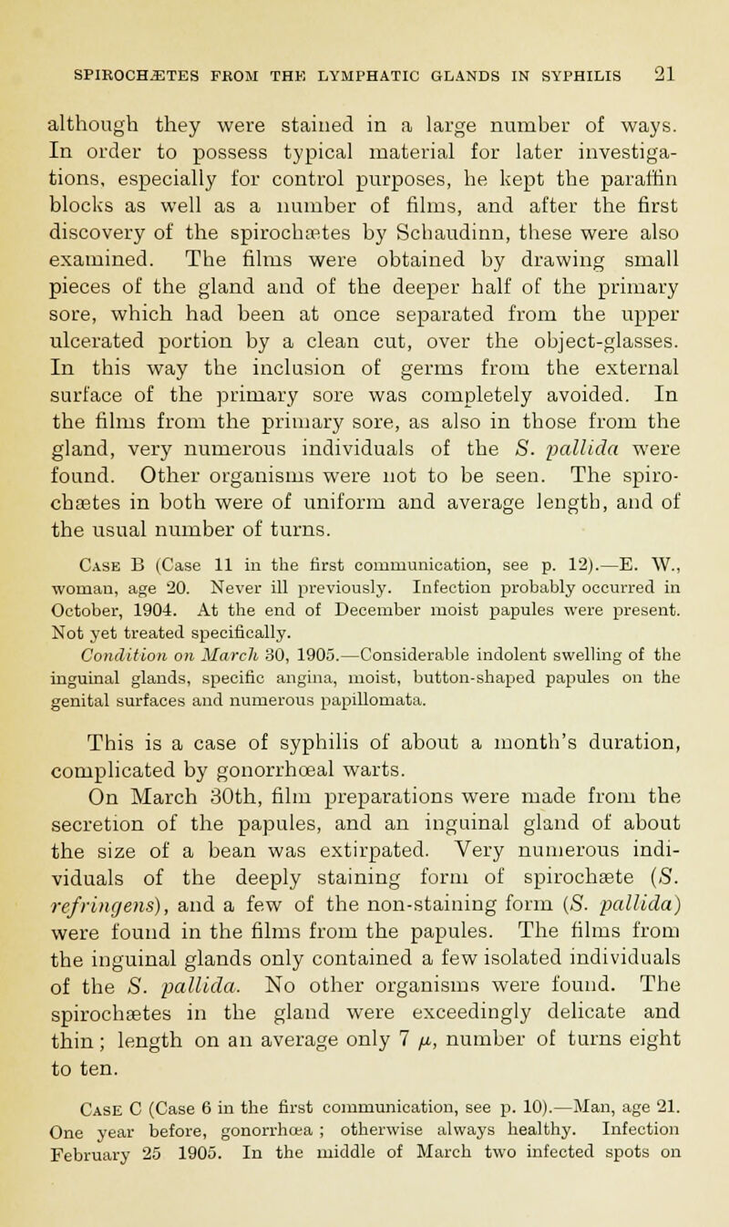 although they were stained in a large number of ways. In order to possess typical material for later investiga- tions, especially for control purposes, he kept the paraffin blocks as well as a number of films, and after the first discovery of the spiroclnptes by Schaudinn, these were also examined. The films were obtained by drawing small pieces of the gland and of the deeper half of the primary sore, which had been at once separated from the upper ulcerated portion by a clean cut, over the object-glasses. In this way the inclusion of germs from the external surface of the primary sore was completely avoided. In the films from the primary sore, as also in those from the gland, very numerous individuals of the S. pallida were found. Other organisms were not to be seen. The spiro- chetes in both were of uniform and average length, and of the usual number of turns. Case B (Case 11 in the first communication, see p. 12).—E. W., woman, age 20. Never ill previously. Infection probably occurred in October, 1904. At the end of December moist papules were present. Not yet treated specifically. Condition on March 30, 1905.—Considerable indolent swelling of the inguinal glands, specific angina, moist, button-shaped papules on the genital surfaces and numerous papillomata. This is a case of syphilis of about a month's duration, complicated by gonorrhoeal warts. On March 30th, film preparations were made from the secretion of the papules, and an inguinal gland of about the size of a bean was extirpated. Very numerous indi- viduals of the deeply staining form of spirochaete (S. refringens), and a few of the non-staining form (S. pallida) were found in the films from the papules. The films from the inguinal glands only contained a few isolated individuals of the S. pallida. No other organisms were found. The spirochsetes in the gland were exceedingly delicate and thin; length on an average only 7 y., number of turns eight to ten. Case C (Case 6 in the first communication, see p. 10).—Man, age 21. One year before, gonorrhoea ; otherwise always healthy. Infection February 25 1905. In the middle of March two infected spots on