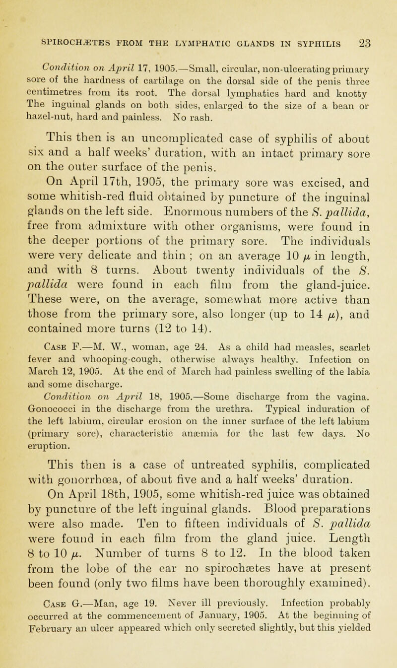 Condition on. April 17, 1905.—Small, circular, non-ulcerating primary sore of the hardness of cartilage on the dorsal side of the penis three centimetres from its root. The dorsal lymphatics hard and knotty The inguinal glands on hoth sides, enlarged to the size of a bean or hazel-nut, hard and painless. No rash. This then is au uncomplicated case of syphilis of about six and a half weeks' duration, with an intact primary sore on the outer surface of the penis. On April 17th, 1905, the primary sore was excised, and some whitish-red fluid obtained by puncture of the inguinal glands on the left side. Enormous numbers of the S. pallida, free from admixture with other organisms, were found in the deeper portions of the primary sore. The individuals were very delicate and thin ; on an average 10 fi in length, and with 8 turns. About twenty individuals of the S. pallida were found in each film from the gland-juice. These were, on the average, somewhat more active than those from the primary sore, also longer (up to 14 fi), and contained more turns (12 to 14). Case F.—M. W., woman, age 24. As a child had measles, scarlet fever and whooping-cough, otherwise always healthy. Infection on March 12, 1905. At the end of March had painless swelling of the labia and some discharge. Condition on April 18, 1905.—Some discharge from the vagina. Gonococci in the discharge from the urethra. Typical induration of the left labium, circular erosion on the inner surface of the left labium (primary sore), characteristic anaemia for the last few days. No eruption. This then is a case of untreated syphilis, complicated with gonorrhoea, of about five and a half weeks' duration. On April 18th, 1905, some whitish-red juice was obtained by puncture of the left inguinal glands. Blood preparations were also made. Ten to fifteen individuals of <S'. pallida were found in each film from the gland juice. Length 8 to 10 /a. Number of turns 8 to 12. In the blood taken from the lobe of the ear no spirochetes have at present been found (only two films have been thoroughly examined). Case G.—Man, age 19. Never ill previously. Infection probably occurred at the commencement of January, 1905. At the beginning of February an ulcer appeared which only secreted slightly, but this yielded