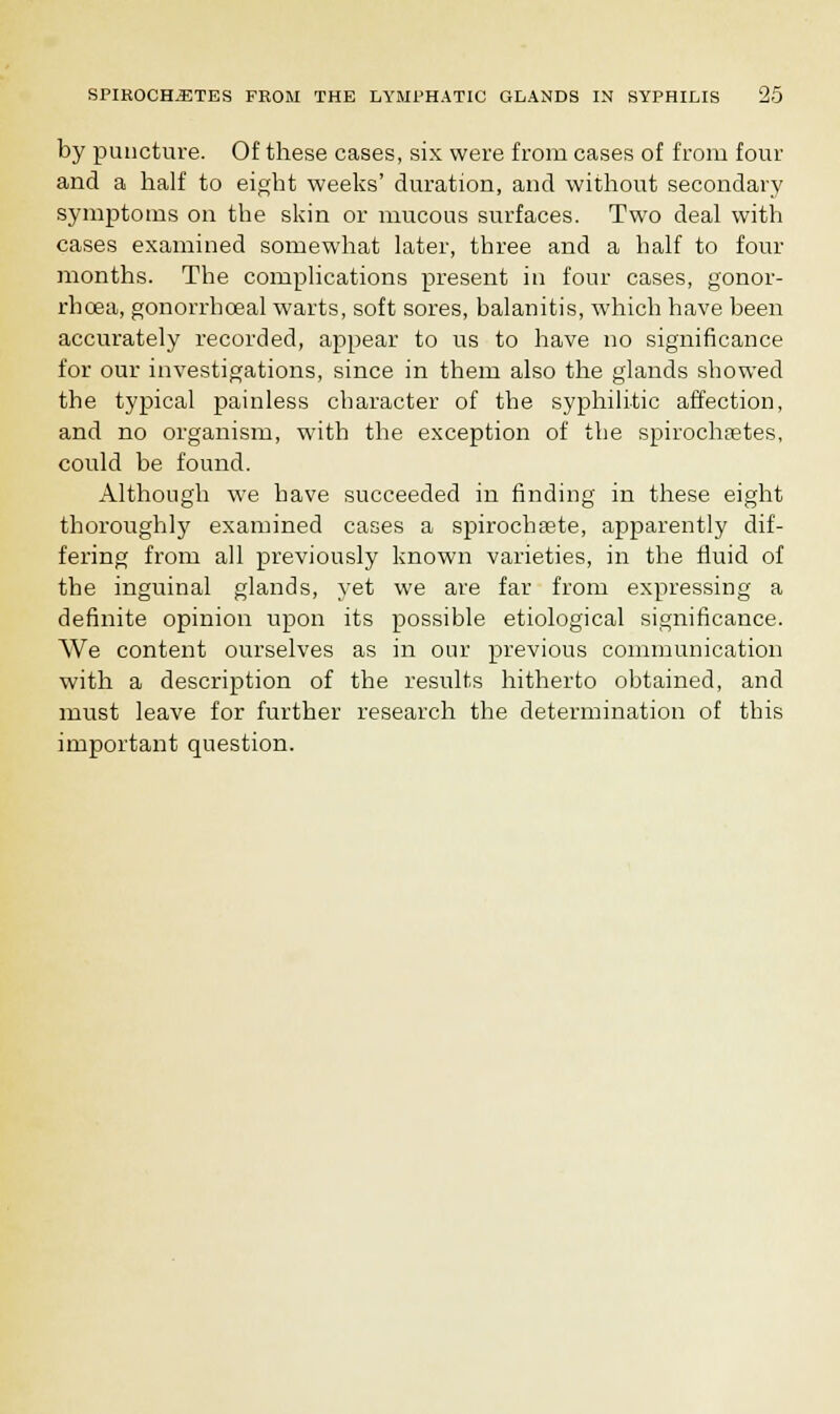by puncture. Of these cases, six were from cases of from four and a half to eight weeks' duration, and without secondary symptoms on the skin or mucous surfaces. Two deal with cases examined somewhat later, three and a half to four months. The complications present in four cases, gonor- rhoea, gonorrboeal warts, soft sores, balanitis, which have been accurately recorded, appear to us to have no significance for our investigations, since in them also the glands showed the typical painless character of the syphilitic affection, and no organism, with the exception of the spirochetes, could be found. Although we have succeeded in finding in these eight thoroughly examined cases a spirochsete, apparently dif- fering from all previously known varieties, in the fluid of the inguinal glands, yet we are far from expressing a definite opinion upon its possible etiological significance. We content ourselves as in our previous communication with a description of the results hitherto obtained, and must leave for further research the determination of this important question.