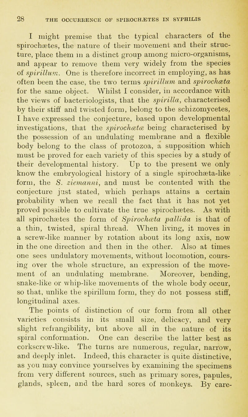 I might premise that the typical characters of the spirochetes, the nature of their movement and their struc- ture, place them in a distinct group among micro-organisms, and appear to remove them very widely from the species of spirillum. One is therefore incorrect in employing, as has often been the case, the two terms spirillum and spirochceta for the same object. Whilst I consider, in accordance with the views of bacteriologists, that the spirilla, characterised by their stiff and twisted form, belong to the schizomycetes, I have expressed the conjecture, based upon developmental investigations, that the spirochceta, being characterised by the possession of an undulating membrane and a flexible body belong to the class of protozoa, a supposition which must be proved for each variety of this species by a study of their developmental history. Up to the present we only know the embryological history of a single spirochseta-hke form, the S. ziemanui, and must be contented with the conjecture just stated, which perhaps attains a certain probability when we recall the fact that it bas not yet proved possible to cultivate the true spirocha?tes. As with all spirochetes the form of Spirochceta pallida is that of a thin, twisted, spiral thread. AVhen living, it moves in a screw-like manner by rotation about its long axis, now in the one direction and then in the other. Also at times one sees undulatory movements, without locomotion, cours- ing over the whole structure, an expression of the move- ment of an undulating membrane. Moreover, bending, snake-like or whip-like movements of the whole body occur, so that, unlike the spirillum form, they do not possess stiff, longitudinal axes. The points of distinction of our form from all other varieties consists in its small size, delicacy, and very slight refrangibility, but above all in the nature of its spiral conformation. One can describe the latter best as corkscrew-like. The turns are numerous, regular, narrow, and deeply inlet. Indeed, this character is quite distinctive, as you may convince yourselves by examining the specimens from very different sources, such as primary sores, papules, glands, spleen, and the hard sores of monkeys. By care-