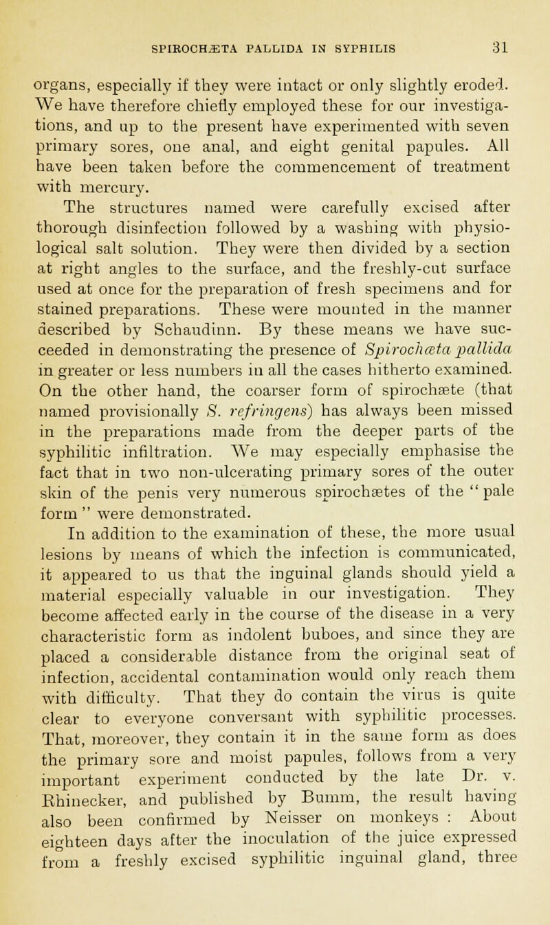 organs, especially if they were intact or only slightly eroded. We have therefore chiefly employed these for our investiga- tions, and up to the present have experimented with seven primary sores, one anal, and eight genital papules. All have been taken before the commencement of treatment with mercury. The structures named were carefully excised after thorough disinfection followed by a washing with physio- logical salt solution. They were then divided by a section at right angles to the surface, and the freshly-cut surface used at once for the preparation of fresh specimens and for stained preparations. These were mounted in the manner described by Schaudinn. By these means we have suc- ceeded in demonstrating the presence of Spirochata pallida in greater or less numbers in all the cases hitherto examined. On the other hand, the coarser form of spirochsete (that named provisionally S. refring ens) has always been missed in the preparations made from the deeper parts of the syphilitic infiltration. We may especially emphasise the fact that in two non-ulcerating primary sores of the outer skin of the penis very numerous spirochetes of the pale form  were demonstrated. In addition to the examination of these, the more usual lesions by means of which the infection is communicated, it appeared to us that the inguinal glands should yield a material especially valuable in our investigation. They become affected early in the course of the disease in a very characteristic form as indolent buboes, and since they are placed a considerable distance from the original seat of infection, accidental contamination would only reach them with difficulty. That they do contain the virus is quite clear to everyone conversant with syphilitic processes. That, moreover, they contain it in the same form as does the primary sore and moist papules, follows from a very important experiment conducted by the late Dr. v. Ehinecker, and published by Bumm, the result having also been confirmed by Neisser on monkeys : About eighteen days after the inoculation of the juice expressed from a freshly excised syphilitic inguinal gland, three