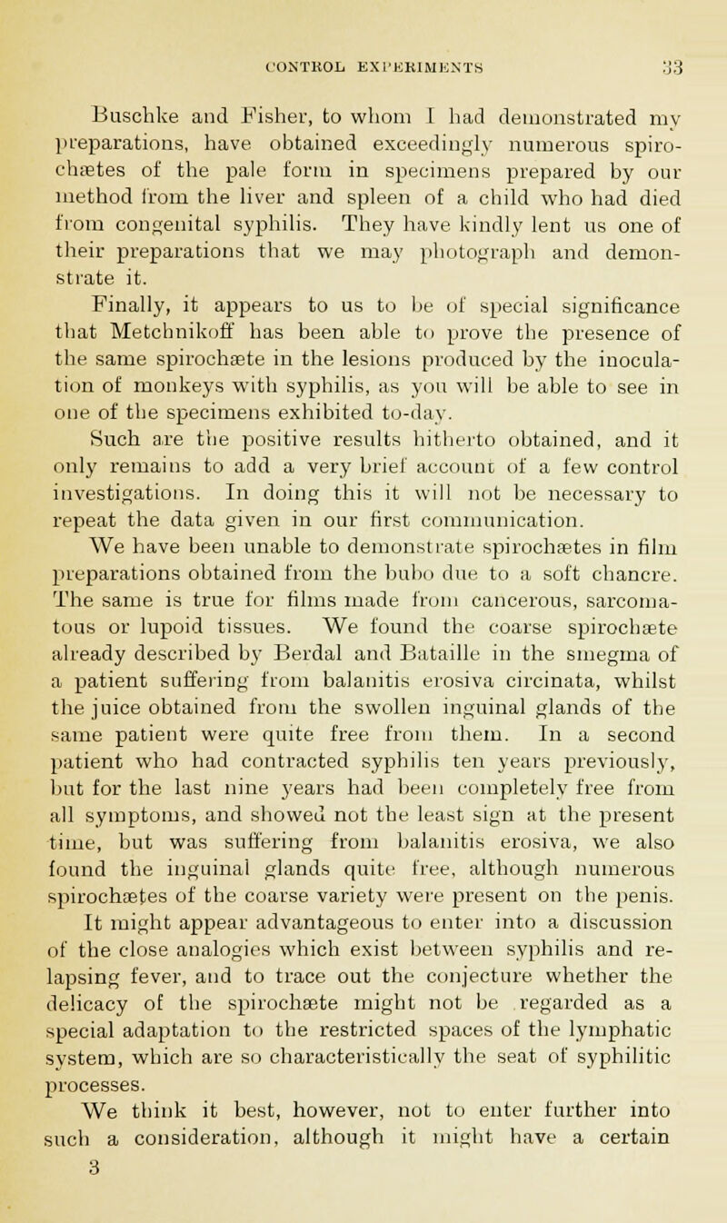 Buschke and Fisher, to whom I had demonstrated my preparations, have obtained exceedingly numerous spiro- chetes of the pale form in specimens prepared by our method from the liver and spleen of a child who had died from congenital syphilis. They have kindly lent us one of their preparations that we may photograph and demon- strate it. Finally, it appears to us to be of special significance that Metchnikoff has been able U> prove the presence of the same spirochete in the lesions produced by the inocula- tion of monkeys with syphilis, as you will be able to see in one of the specimens exhibited to-day. Such a.re the positive results hitherto obtained, and it only remains to add a very brief account of a few control investigations. In doing this it will not be necessary to repeat the data given in our first communication. We have been unable to demonstrate spirochetes in film preparations obtained from the bubo due to a soft chancre. The same is true for films made from cancerous, sarcoma- tous or lupoid tissues. We found the coarse spirochete already described by Berdal and Bataille in the smegma of a patient suffering from balanitis erosiva circinata, whilst the juice obtained from the swollen inguinal glands of the same patient were quite free from them. In a second patient who had contracted syphilis ten years previously, but for the last nine years had been completely free from all symptoms, and showed not the least sign at the present time, but was suffering from balanitis erosiva, we also found the inguinal glands quite free, although numerous spirochetes of the coarse variety were present on the penis. It might appear advantageous to enter into a discussion of the close analogies which exist between syphilis and re- lapsing fever, and to trace out the conjecture whether the delicacy of the spirochete might not be regarded as a special adaptation to the restricted spaces of the lymphatic system, which are so characteristically the seat of syphilitic processes. We think it best, however, not to enter further into such a consideration, although it might have a certain 3