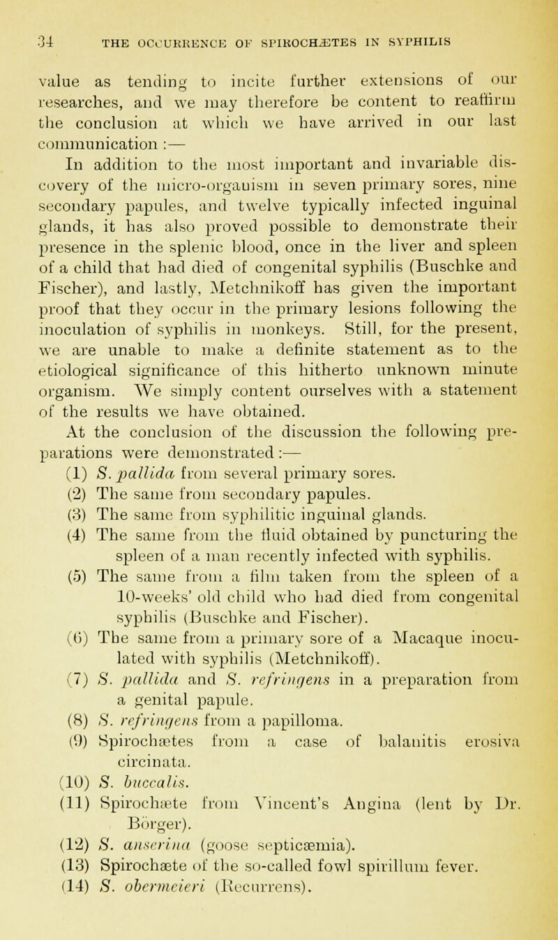 value as tending to incite further extensions of our researches, and we may therefore be content to reaffirm the conclusion at which we have arrived in our last communication : — In addition to the most important and invariable dis- covery of the micro-orgauism in seven primary sores, nine secondary papules, and twelve typically infected inguinal glands, it has also proved possible to demonstrate their presence in the splenic blood, once in the liver and spleen of a child that had died of congenital syphilis (Buschke and Fischer), and lastly, Metchnikoff has given the important proof that they occur in the primary lesions following the inoculation of syphilis in monkeys. Still, for the present, we are unable to make a definite statement as to the etiological significance of this hitherto unknown minute organism. We simply content ourselves with a statement of the results we have obtained. At the conclusion of the discussion the following pre- parations were demonstrated:— (1) S. 'pallida from several primary sores. (2) The same from secondary papules. (3) The same from syphilitic inguinal glands. (4) The same from the fluid obtained by puncturing the spleen of a man recently infected with syphilis. (5) The same from a film taken from the spleen of a 10-weeks' old child who had died from congenital syphilis (Buschke and Fischer). (6) The same from a primary sore of a Macaque inocu- lated with syphilis (Metchnikoff). (7) S. pallida and S. refringens in a preparation from a genital papule. (8) S. refringens from a papilloma. (9) Spirocha^tes from a case of balanitis erosiva circinata. (10) S. buccalis. (11) Spirocknete from Vincent's Angina (lent by Dr. Borger). (12) aS'. anserina (goose septicaemia). (13) Spirochsete of the so-called fowl spirillum fever. (14) S. obermeieri (Kecurrens).