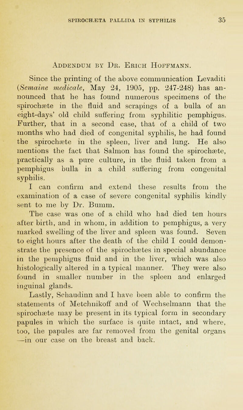 Addendum by Dr. Erich Hoffmann. Since the printing of the above communication Levaditi (Seviaine medicate, May 24, 1905, pp. '247-248) has an- nounced that he has found numerous specimens of the spirochete in the fluid and scrapings of a bulla of an eight-days' old child suffering from syphilitic pemphigus. Further, that in a second case, that of a child of two months who had died of congenital syphilis, he had found the spirochete in the spleen, liver and lung. He also mentions the fact that Salmon has found the spirochete, practically as a pure culture, in the fluid taken from a pemphigus bulla in a child suffering from congenital syphilis. I can confirm and extend these results from the examination of a case of severe congenital syphilis kindly sent to me by Dr. Bumm. The case was one of a child who had died ten hours after birth, and in whom, in addition to pemphigus, a very marked swelling of the liver and spleen was found. Seven to eight hours after the death of the child I could demon- strate the presence of the spirochetes in special abundance in the pemphigus fluid and in the liver, which was also histologically altered in a typical manner. They were also found in smaller number in the spleen and enlarged inguinal glands. Lastly, Schaudinn and I have been able to confirm the statements of Metchnikoff and of Wechselmann that the spirochete may be present in its typical form in secondary papules in which the surface is quite intact, and where, too, the papules are far removed from the genital organs —in our case on the breast and back.