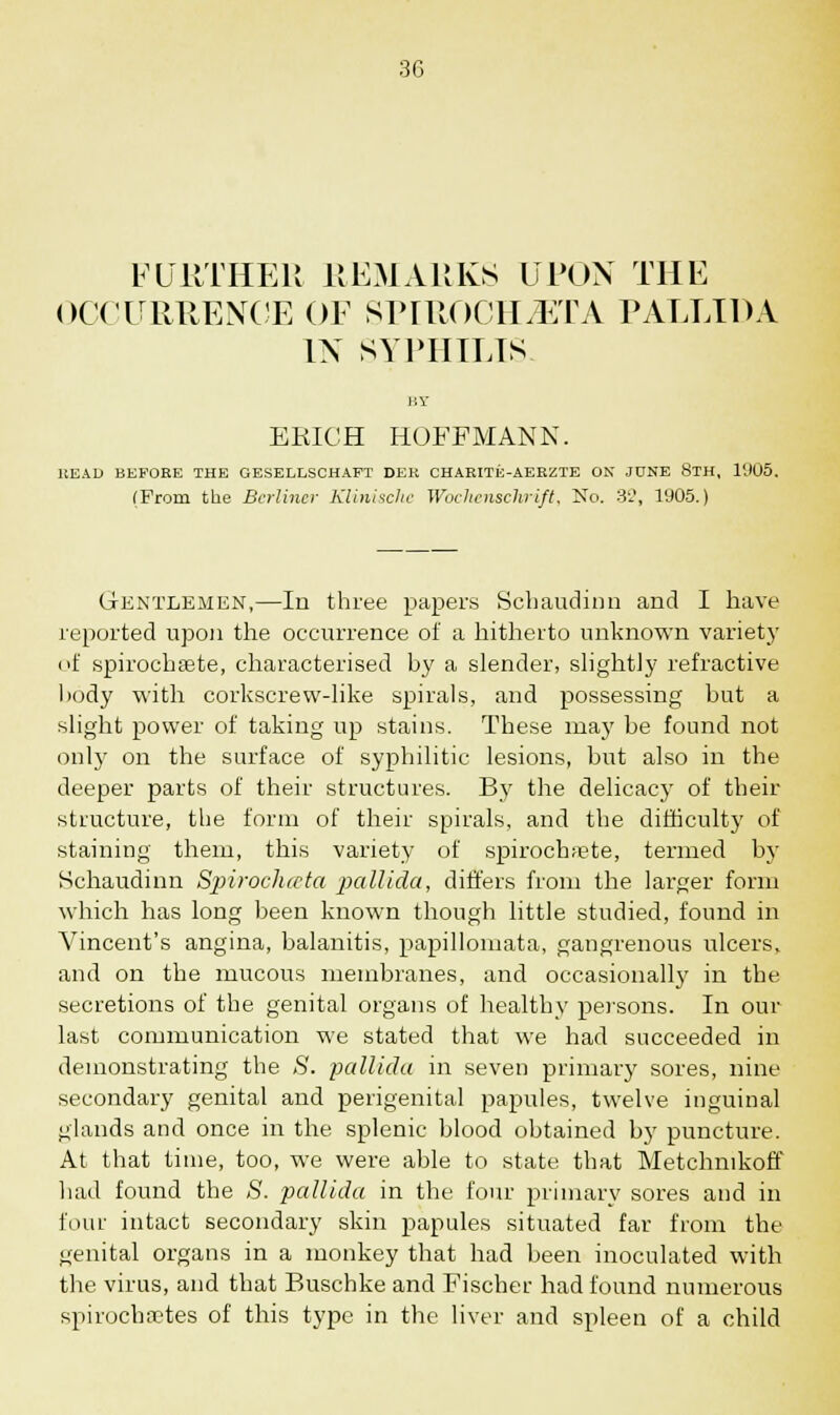 FURTHER REMARKS UPON THE OCCURRENCE OF SPIROCHiETA PALLIDA IN SYPHILIS. MY ERICH HOFFMANN. HEAD BEFORE THE GESELLSCHAFT DEE CHARITE-AEKZTE ON JUNE 8TH, l'J05. (From the Berliner Klinischc Wochenschrift, No. 32, 1905.) Gentlemen,—In three papers Schaudinn and I have reported upon the occurrence of a hitherto unknown variety of spirochsete, characterised by a slender, slightly refractive body with corkscrew-like spirals, and possessing but a slight power of taking up stains. These ma}' be found not only on the surface of syphilitic lesions, but also in the deeper parts of their structures. By the delicacy of their structure, the form of their spirals, and the difficulty of staining them, this variety of spirochete, termed by Schaudinn Spiirochccta pallida, differs from the larger form which has long been known though little studied, found in Vincent's angina, balanitis, papillomata, gangrenous ulcers, and on the mucous membranes, and occasionally in the secretions of the genital organs of healthy persons. In our last communication we stated that we had succeeded in demonstrating the S. pallida in seven primary sores, nine secondary genital and perigenital papules, twelve inguinal glands and once in the splenic blood obtained b}' puncture. At that time, too, we were able to state that Metchnikoff had found the S. pallida in the four primary sores and in four intact secondary skin papules situated far from the genital organs in a monkey that had been inoculated with the virus, and that Buschke and Fischer had found numerous spirochetes of this type in the liver and spleen of a child