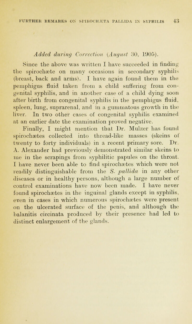 Added during Correction (August 30, 1905). Since the above was written I have succeeded in finding the spirochete on many occasions in secondary syphilis (breast, back and arms). I have again found them in the pemphigus fluid taken from a child suffering from con- genital syphilis, and in another case of a child dying soon after birth from congenital syphilis in the pemphigus fluid, spleen, lung, suprarenal, and in a gummatous growth in the; liver. In two other cases of congenital syphilis examined at an earlier date the examination proved negative. Finally, I might mention that Dr. Mulzer has found spirochsetes collected into thread-like masses (skeins of twenty to forty individuals) in a recent primary sore. Dr. A. Alexander had previously demonstrated similar skeins to me in the scrapings from syphilitic papules on the throat. I have never been able to find spirochetes which were not readily distinguishable from the S. pallida in any other diseases or in healthy persons, although a large number of control examinations have now been made. I have never found spirochaetes in the inguinal glands except in syphilis, even in cases in which numerous spirochsetes were present on the ulcerated surface of the penis, and although the balanitis circinata produced by their presence had led to distinct enlargement of the glands.