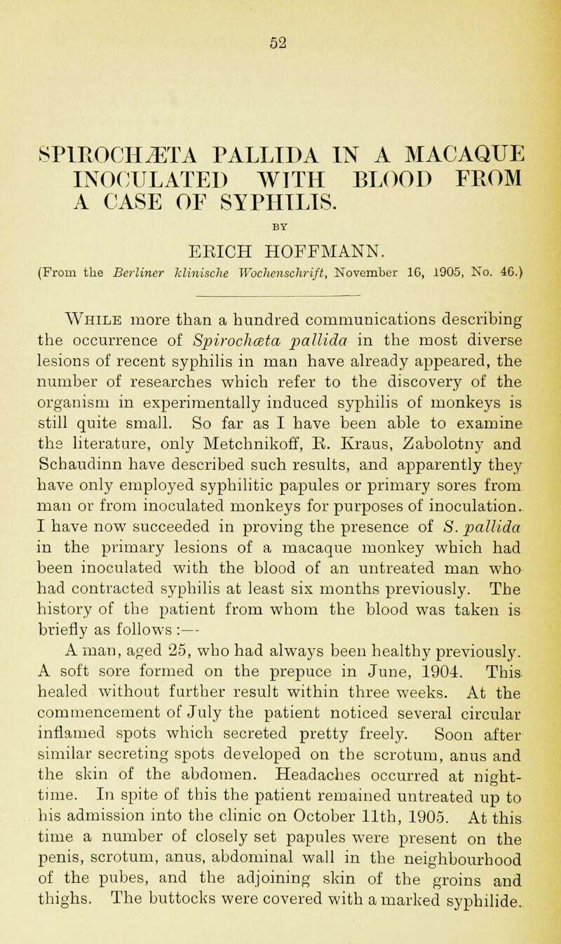 SPlROCHiETA PALLIDA IN A MACAQUE INOCULATED WITH BLOOD FROM A CASE OF SYPHILIS. BY ERICH HOFFMANN. (From the Berliner klinische Woclienschrift, November 16, 1905, No. 46.) While more than a hundred communications describing the occurrence of Spirochceta pallida in the most diverse lesions of recent syphilis in man have already appeared, the number of researches which refer to the discovery of the organism in experimentally induced syphilis of monkeys is still quite small. So far as I have been able to examine the literature, only Metchnikoff, R. Kraus, Zabolotny and Schaudinn have described such results, and apparently they have only employed syphilitic papules or primary sores from man or from inoculated monkeys for purposes of inoculation. I have now succeeded in proving the presence of S. pallida in the primary lesions of a macaque monkey which had been inoculated with the blood of an untreated man who had contracted syphilis at least six months previously. The history of the patient from whom the blood was taken is briefly as follows :— A man, aged 25, who had always been healthy previously. A soft sore formed on the prepuce in June, 1904. This healed without farther result within three weeks. At the commencement of July the patient noticed several circular inflamed spots which secreted pretty freely. Soon after similar secreting spots developed on the scrotum, anus and the skin of the abdomen. Headaches occurred at night- time. In spite of this the patient remained untreated up to bis admission into the clinic on October 11th, 1905. At this time a number of closely set papules were present on the penis, scrotum, anus, abdominal wall in the neighbourhood of the pubes, and the adjoining skin of the groins and thighs. The buttocks were covered with a marked syphilide.