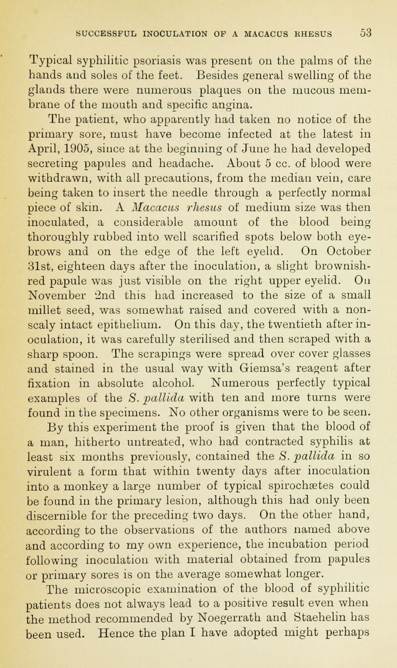 Typical syphilitic psoriasis was present on the palms of the hands and soles of the feet. Besides general swelling of the glands there were numerous plaques on the mucous mem- brane of the mouth and specific angina. The patient, who apparently had taken no notice of the primary sore, must have become infected at the latest in April, 1905, since at the beginning of June he had developed secreting papules and headache. About 5 cc. of blood were withdrawn, with all precautions, from the median vein, care being taken to insert the needle through a perfectly normal piece of skin. A Macacus rhesus of medium size was then inoculated, a considerable amount of the blood being thoroughly rubbed into well scarified spots below both eye- brows and on the edge of the left eyelid. On October 31st, eighteen days after the inoculation, a slight brownish- red papule was just visible on the right upper eyelid. On November 2nd this had increased to the size of a small millet seed, was somewhat raised and covered with a non- scaly intact epithelium. On this day, the twentieth after in- oculation, it was carefully sterilised and then scraped with a sharp spoon. The scrapings were spread over cover glasses and stained in the usual way with Giemsa's reagent after fixation in absolute alcohol. Numerous perfectly typical examples of the S. pallida with ten and more turns were found in the specimens. No other organisms were to be seen. By this experiment the proof is given that the blood of a man, hitherto untreated, who had contracted syphilis at least six months previously, contained the S. pallida in so virulent a form that within twenty days after inoculation into a monkey a large number of typical spirochetes could be found in the primary lesion, although this had only been discernible for the preceding two days. On the other hand, according to the observations of the authors named above and according to my own experience, the incubation period following inoculation with material obtained from papules or primary sores is on the average somewhat longer. The microscopic examination of the blood of syphilitic patients does not always lead to a positive result even when the method recommended by Noegerrath and Staehelin has been used. Hence the plan I have adopted might perhaps