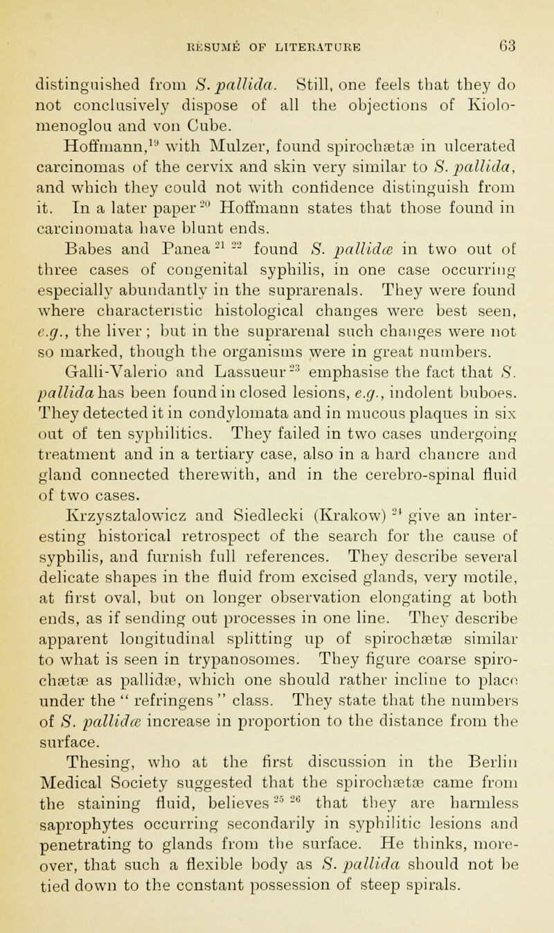 distinguished from S. pallida. Still, one feels that they do not conclusively dispose of all the objections of Kiolo- menoglou and von Cube. Hoffmann,la with Mulzer, found spirochaetaa in ulcerated carcinomas of the cervix and skin very similar to S. pallida, and which they could not with confidence distinguish from it. In a later paper'-' Hoffmann states that those found in carcinomata have blunt ends. Babes and Panea21 - found S. pallida in two out of three cases of congenital syphilis, in one case occurring especially abundantly in the suprarenals. They were found where characteristic histological changes were best seen, e.g., the liver; but in the suprarenal such changes were not so marked, though the organisms were in great numbers. Galli-Valerio and Lassueur23 emphasise the fact that S. pallidahsLS been found in closed lesions, e.g., indolent buboes. They detected it in condylomata and in mucous plaques in six out of ten syphilitics. They failed in two cases undergoing treatment and in a tertiary case, also in a hard chancre and gland connected therewith, and in the cerebro-spinal fluid of two cases. Krzysztalowicz and Siedlecki (Krakow)2I give an inter- esting historical retrospect of the search for the cause of syphilis, and furnish full references. They describe several delicate shapes in the fluid from excised glands, very motile, at first oval, but on longer observation elongating at both ends, as if sending out processes in one line. They describe apparent longitudinal splitting up of spirochastas similar to what is seen in trypanosomes. They figure coarse spiro- chffitse as pallida?, which one should rather incline to place under the  refringens  class. They state that the numbers of S. pallida increase in proportion to the distance from the surface. Thesing, who at the first discussion in the Berlin Medical Society suggested that the spirochaetae came from the staining fluid, believes25 2i; that they are harmless saprophytes occurring secondarily in syphilitic lesions and penetrating to glands from the surface. He thinks, more- over, that such a flexible body as ,S'. pallida should not be tied down to the constant possession of steep spirals.